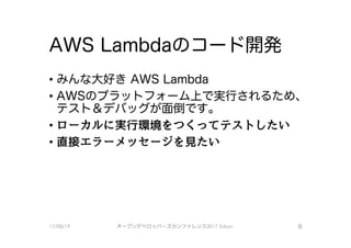 AWS Lambdaのコード開発
・みんな大好きAWS Lambda
•AWSのプラット フォーム上で実行されるため、
テスト＆デバックが面倒です。
－ローカルに実行環境をつくってテストしたい
．直接エラーメッセージを見たい
17/08/19 オープンデベ口ツjて－ズカンファレンス2017Tokyo 6
 