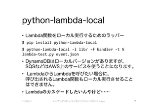 python-lambda-local
• Lambda関数をローカル実行するためのラッパ－
$ pip install python-lambda-local
$ python-lambda-local -1 lib/ ー千 handler -t 5
lambda-test.py event.json
• DynamoDBは口一力jし／〈ージ、ヨンがありますが、
SQSなどはAWS上のサービスを使うことになります0
• LambdaからLambdaを呼びたい場合（こ、
呼び、出されるLambda関数も ローカル実行させること
はできません。
• Lambdaのカスケードしたいんやけど……
17/08/19 オープンデベ口ツjて－ズカンファレンス2017Tokyo 7
 