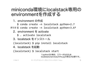 miniconda環境にlocalstaclく専用の
environmentを作成する
1. environment の作成
$ conda create -n localstack python=2.7
またはS conda create -n localstaclくpython=3.6t
2. environment をactivate
$ . activate localstack
3. localstack をインストール
(localstaclく） $ pip install localstack
4. localstack を起動
(localstaclく） $ localstack start
↑python3の場合、 エラーが出るため
localstack/services/infra.pyの修正が必要で、す。
オープンデベ口ツjてーズカンファレンス2017Tokyo 9
 