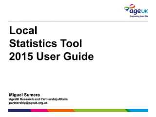 Local
Statistics Tool
2015 User Guide
Miguel Sumera
AgeUK Research and Partnership Affairs
partnership@ageuk.org.uk
 