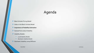 Agenda
 Black Scholes Pricing Model
 Holes in the Black-Scholes Model
 Importance ofVolatility Estimation
 Stylized Facts aboutVolatility
 Volatility Models
• LocalVolatility Models
• StochasticVolatility Models
 StochasticVolatility Jump Diffusion
11/11/2015Swati Mital
 