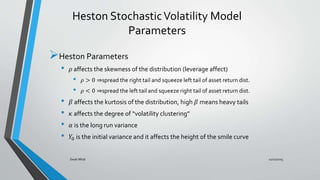 Heston StochasticVolatility Model
Parameters
Heston Parameters
• 𝜌 affects the skewness of the distribution (leverage affect)
• 𝜌 > 0 ⇒spread the right tail and squeeze left tail of asset return dist.
• 𝜌 < 0 ⇒spread the left tail and squeeze right tail of asset return dist.
• 𝛽 affects the kurtosis of the distribution, high 𝛽 means heavy tails
• 𝜅 affects the degree of “volatility clustering”
• 𝛼 is the long run variance
• 𝑌0 is the initial variance and it affects the height of the smile curve
11/11/2015Swati Mital
 
