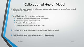 Calibration of Heston Model
Minimize the least squared error between market price for a given range of expiries and
strikes and the model price.
Local Optimizer like Levenberg-Marquardt
• Depends on the selection of seed values (initial guess)
• Determines optimal direction of search
• Possibility of finding local minima
• Only searches small amount of the search space
Find best fit to ATM volatilities because they are the most liquid.
Global optimization approaches better but takes too long.
11/11/2015Swati Mital
 