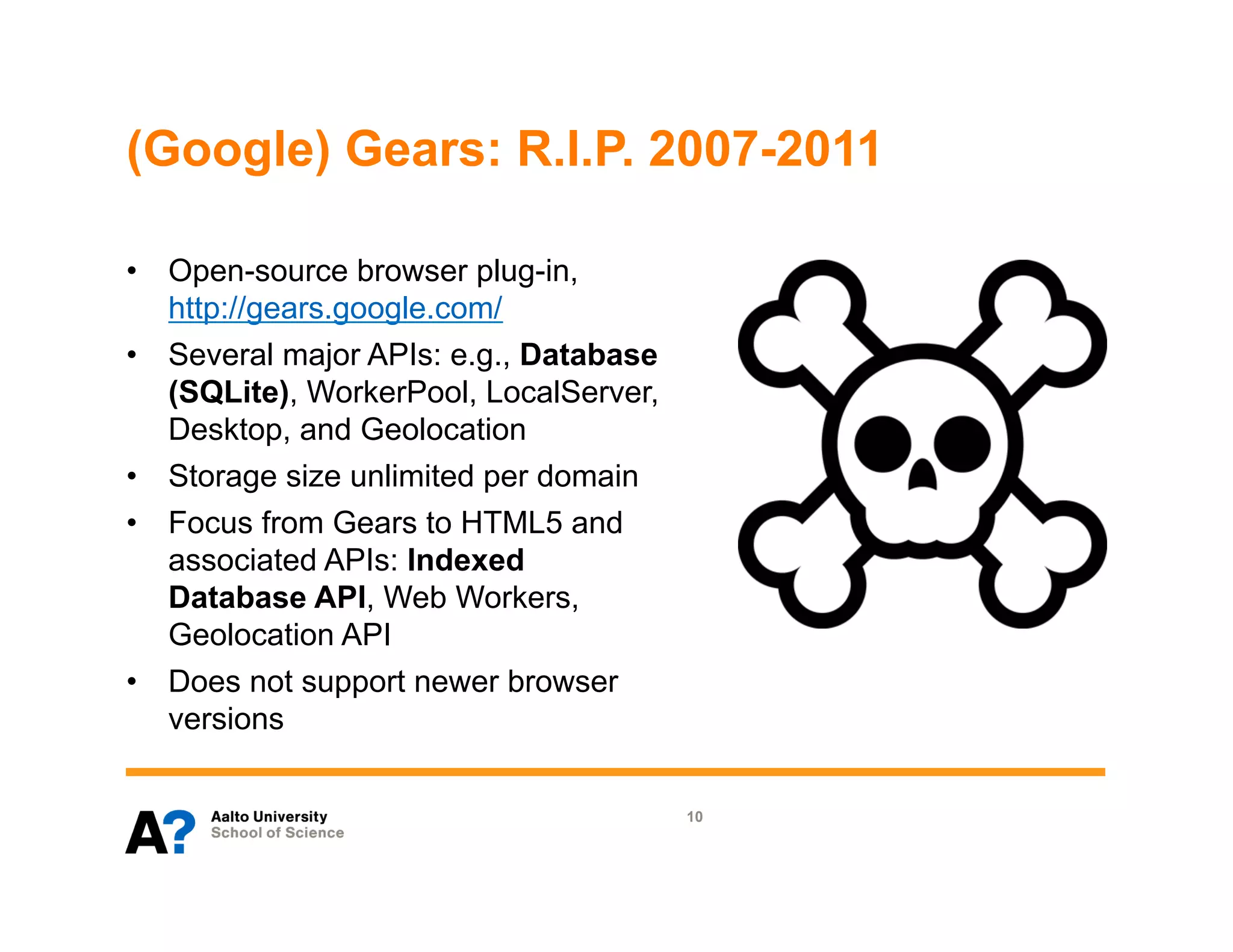(Google) Gears: R.I.P. 2007-2011

•  Open-source browser plug-in,
   http://gears.google.com/
•  Several major APIs: e.g., Database
   (SQLite), WorkerPool, LocalServer,
   Desktop, and Geolocation
•  Storage size unlimited per domain
•  Focus from Gears to HTML5 and
   associated APIs: Indexed
   Database API, Web Workers,
   Geolocation API
•  Does not support newer browser
   versions

                                        10
 