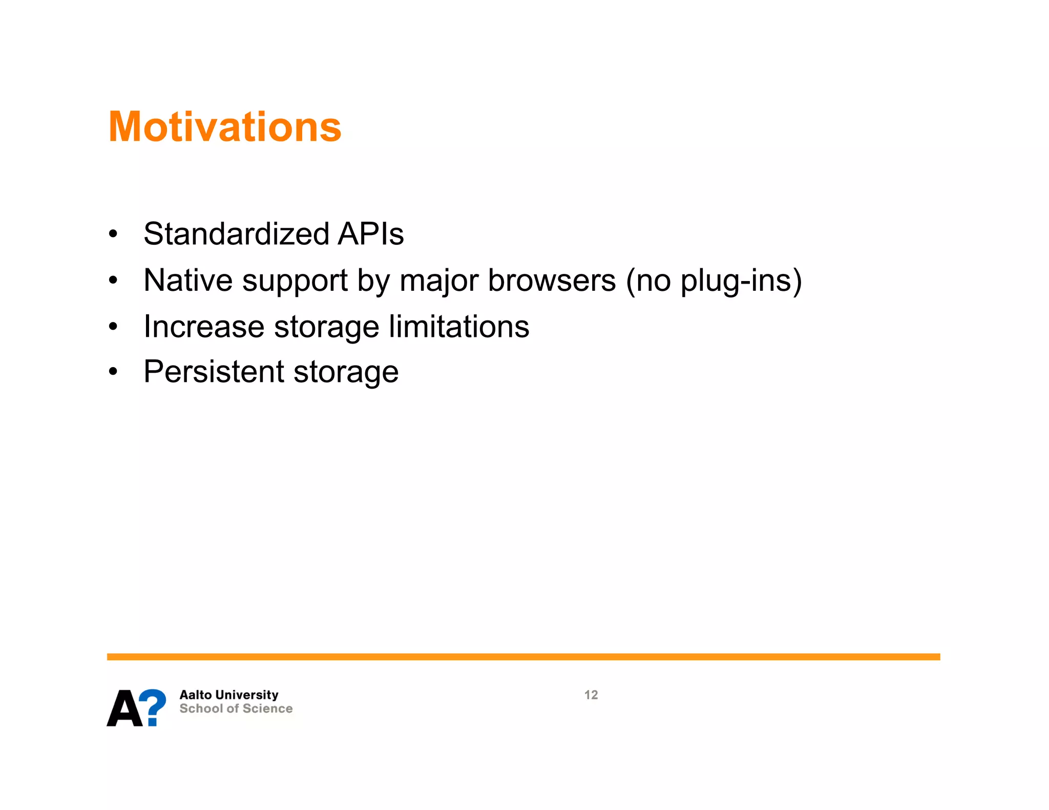 Motivations

•    Standardized APIs
•    Native support by major browsers (no plug-ins)
•    Increase storage limitations
•    Persistent storage




                                   12
 