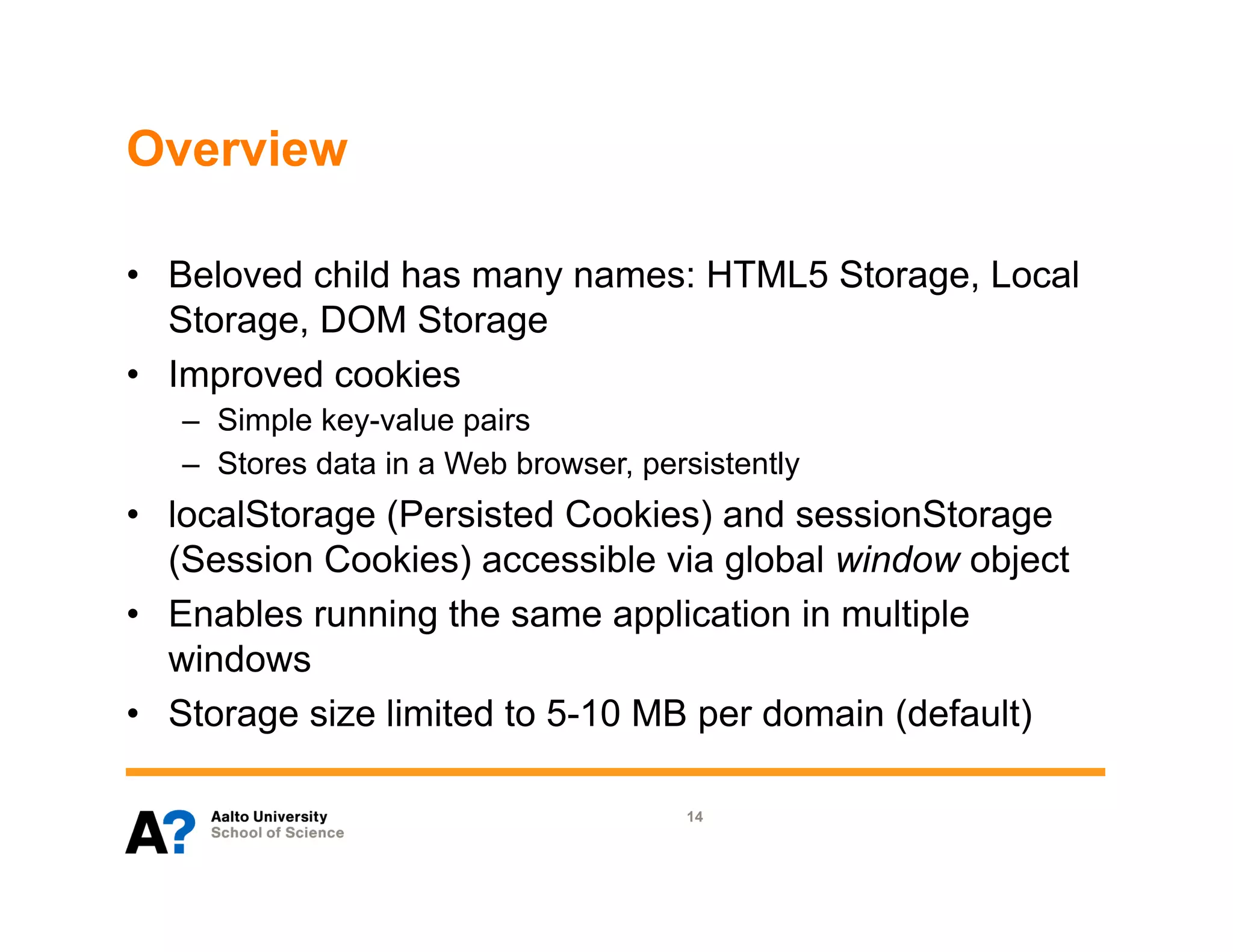 Overview

•  Beloved child has many names: HTML5 Storage, Local
   Storage, DOM Storage
•  Improved cookies
   –  Simple key-value pairs
   –  Stores data in a Web browser, persistently
•  localStorage (Persisted Cookies) and sessionStorage
   (Session Cookies) accessible via global window object
•  Enables running the same application in multiple
   windows
•  Storage size limited to 5-10 MB per domain (default)

                                       14
 