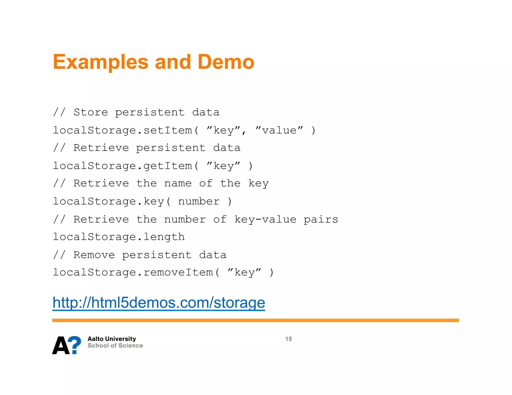 Examples and Demo

// Store persistent data
localStorage.setItem( ”key”, ”value” )
// Retrieve persistent data
localStorage.getItem( ”key” )
// Retrieve the name of the key
localStorage.key( number )
// Retrieve the number of key-value pairs
localStorage.length
// Remove persistent data
localStorage.removeItem( ”key” )

http://html5demos.com/storage

                                   15
 