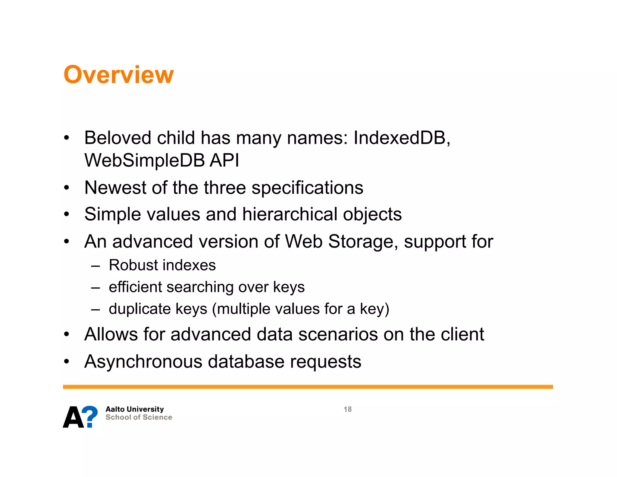 Overview

•  Beloved child has many names: IndexedDB,
   WebSimpleDB API
•  Newest of the three specifications
•  Simple values and hierarchical objects
•  An advanced version of Web Storage, support for
   –  Robust indexes
   –  efficient searching over keys
   –  duplicate keys (multiple values for a key)
•  Allows for advanced data scenarios on the client
•  Asynchronous database requests

                                         18
 