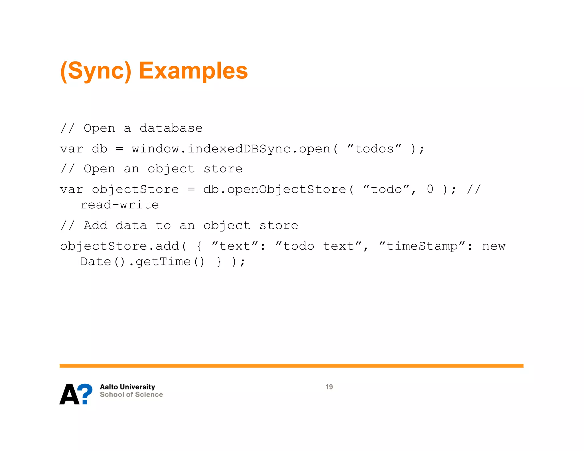 (Sync) Examples

// Open a database
var db = window.indexedDBSync.open( ”todos” );
// Open an object store
var objectStore = db.openObjectStore( ”todo”, 0 ); //
  read-write
// Add data to an object store
objectStore.add( { ”text”: ”todo text”, ”timeStamp”: new
  Date().getTime() } );




                                 19
 