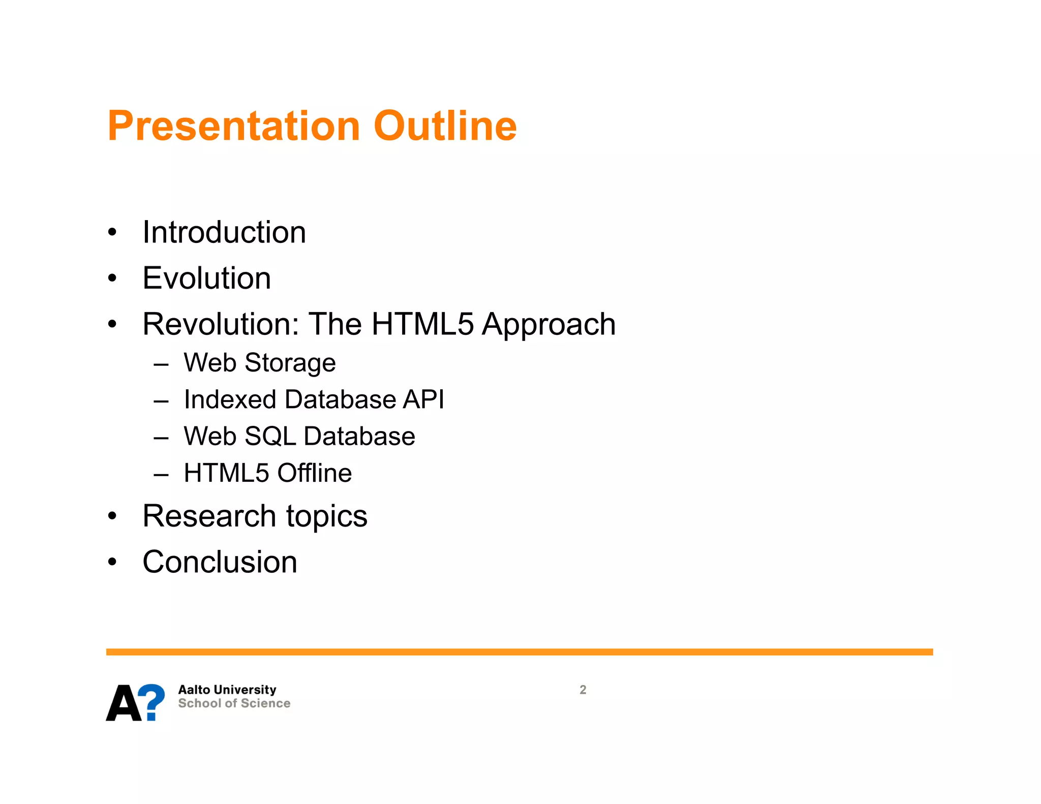 Presentation Outline

•  Introduction
•  Evolution
•  Revolution: The HTML5 Approach
   –    Web Storage
   –    Indexed Database API
   –    Web SQL Database
   –    HTML5 Offline
•  Research topics
•  Conclusion


                               2
 