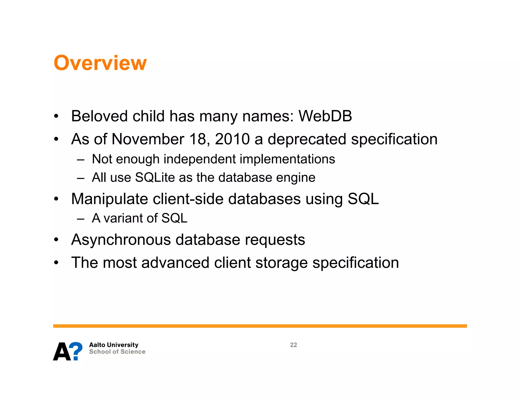 Overview

•  Beloved child has many names: WebDB
•  As of November 18, 2010 a deprecated specification
   –  Not enough independent implementations
   –  All use SQLite as the database engine
•  Manipulate client-side databases using SQL
   –  A variant of SQL
•  Asynchronous database requests
•  The most advanced client storage specification




                                    22
 