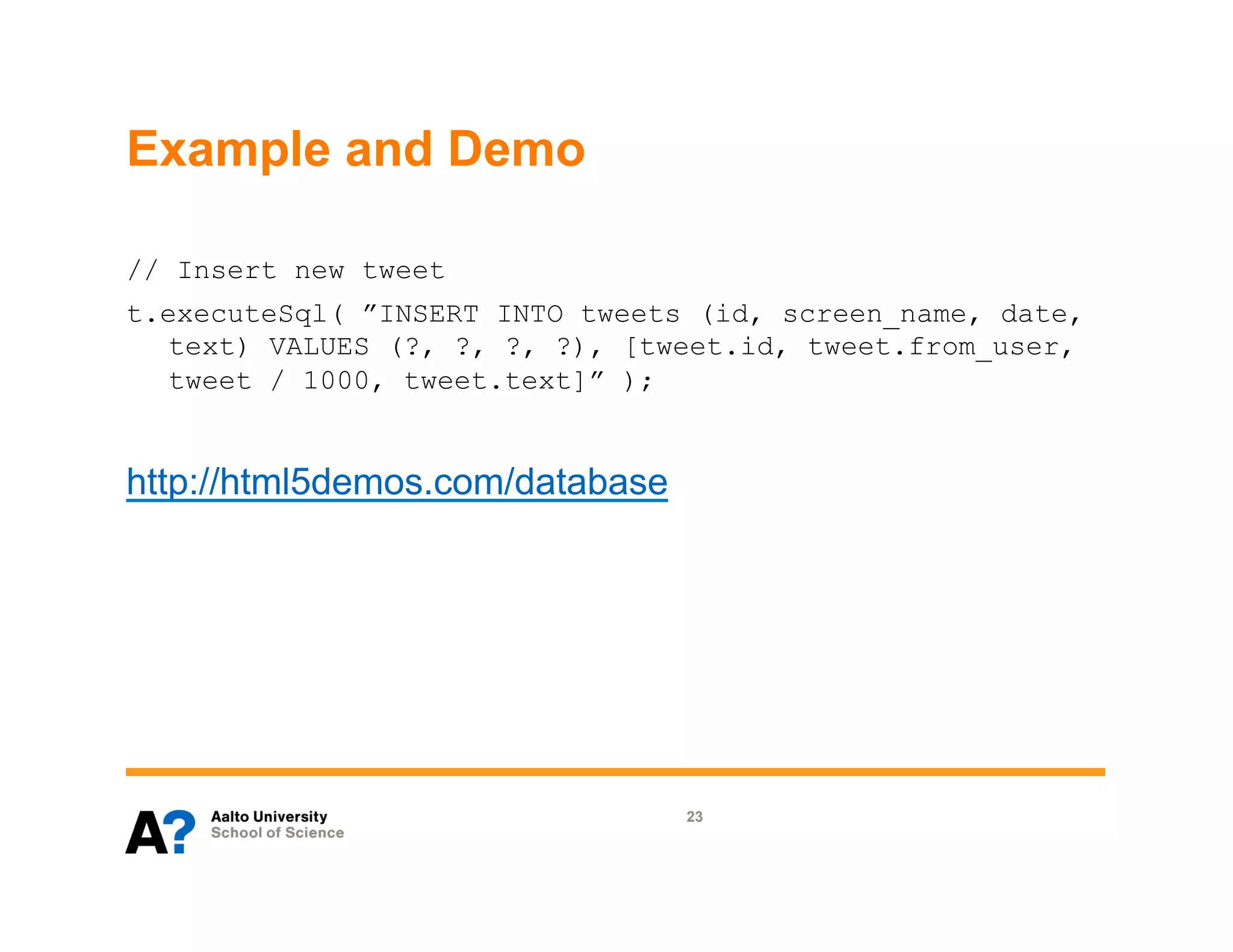 Example and Demo

// Insert new tweet
t.executeSql( ”INSERT INTO tweets (id, screen_name, date,
  text) VALUES (?, ?, ?, ?), [tweet.id, tweet.from_user,
  tweet / 1000, tweet.text]” );


http://html5demos.com/database




                                 23
 