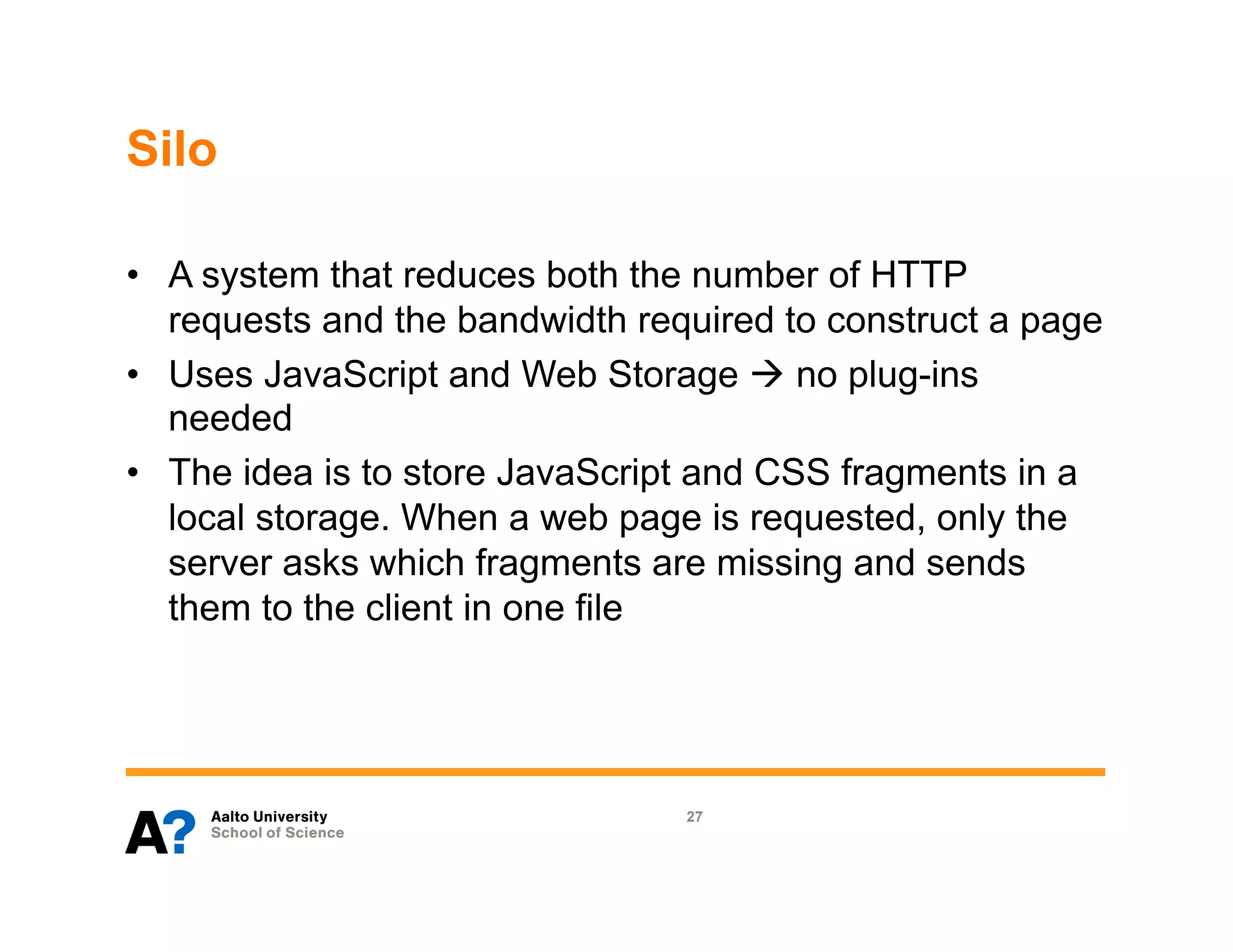 Silo

•  A system that reduces both the number of HTTP
   requests and the bandwidth required to construct a page
•  Uses JavaScript and Web Storage à no plug-ins
   needed
•  The idea is to store JavaScript and CSS fragments in a
   local storage. When a web page is requested, only the
   server asks which fragments are missing and sends
   them to the client in one file




                                 27
 