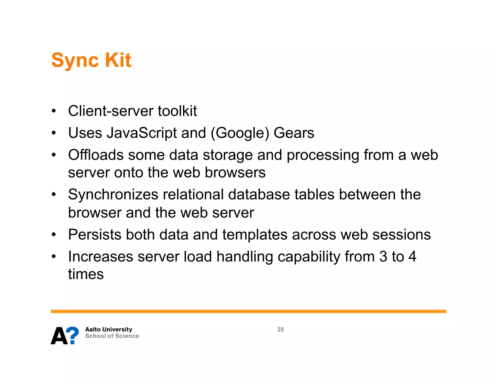 Sync Kit

•  Client-server toolkit
•  Uses JavaScript and (Google) Gears
•  Offloads some data storage and processing from a web
   server onto the web browsers
•  Synchronizes relational database tables between the
   browser and the web server
•  Persists both data and templates across web sessions
•  Increases server load handling capability from 3 to 4
   times


                                28
 