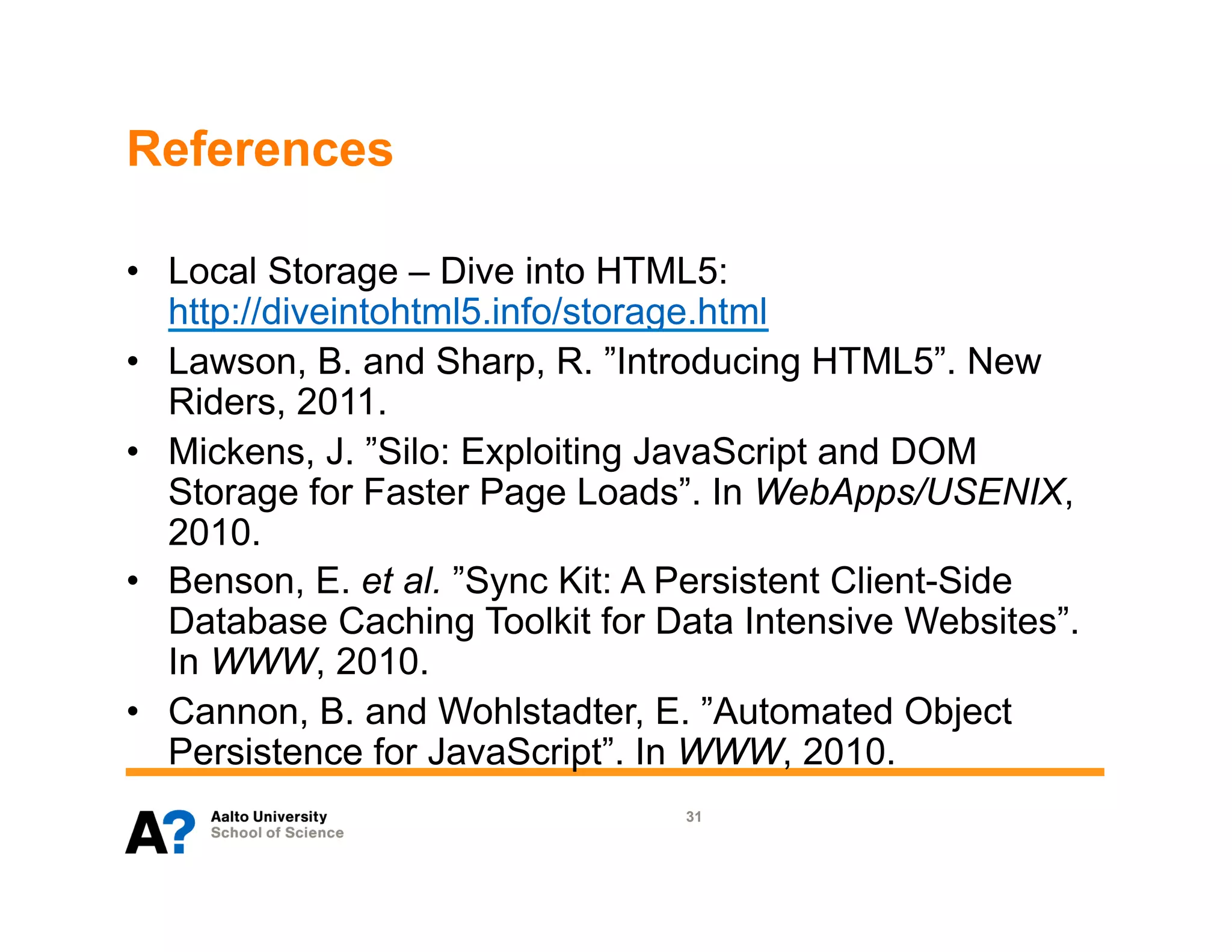References

•  Local Storage – Dive into HTML5:
   http://diveintohtml5.info/storage.html
•  Lawson, B. and Sharp, R. ”Introducing HTML5”. New
   Riders, 2011.
•  Mickens, J. ”Silo: Exploiting JavaScript and DOM
   Storage for Faster Page Loads”. In WebApps/USENIX,
   2010.
•  Benson, E. et al. ”Sync Kit: A Persistent Client-Side
   Database Caching Toolkit for Data Intensive Websites”.
   In WWW, 2010.
•  Cannon, B. and Wohlstadter, E. ”Automated Object
   Persistence for JavaScript”. In WWW, 2010.
                                 31
 