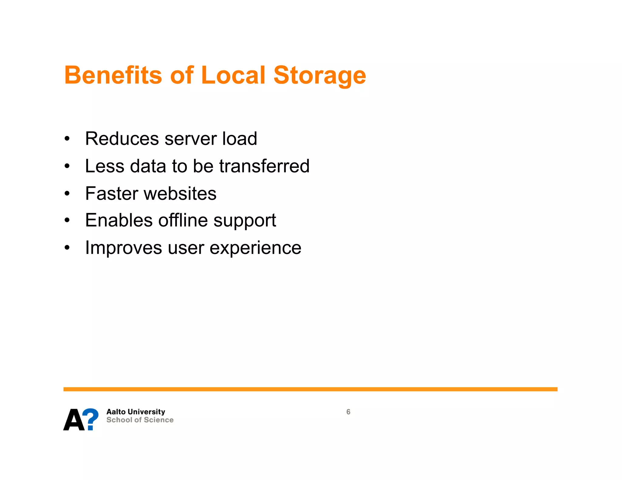 Benefits of Local Storage

•    Reduces server load
•    Less data to be transferred
•    Faster websites
•    Enables offline support
•    Improves user experience




                                   6
 