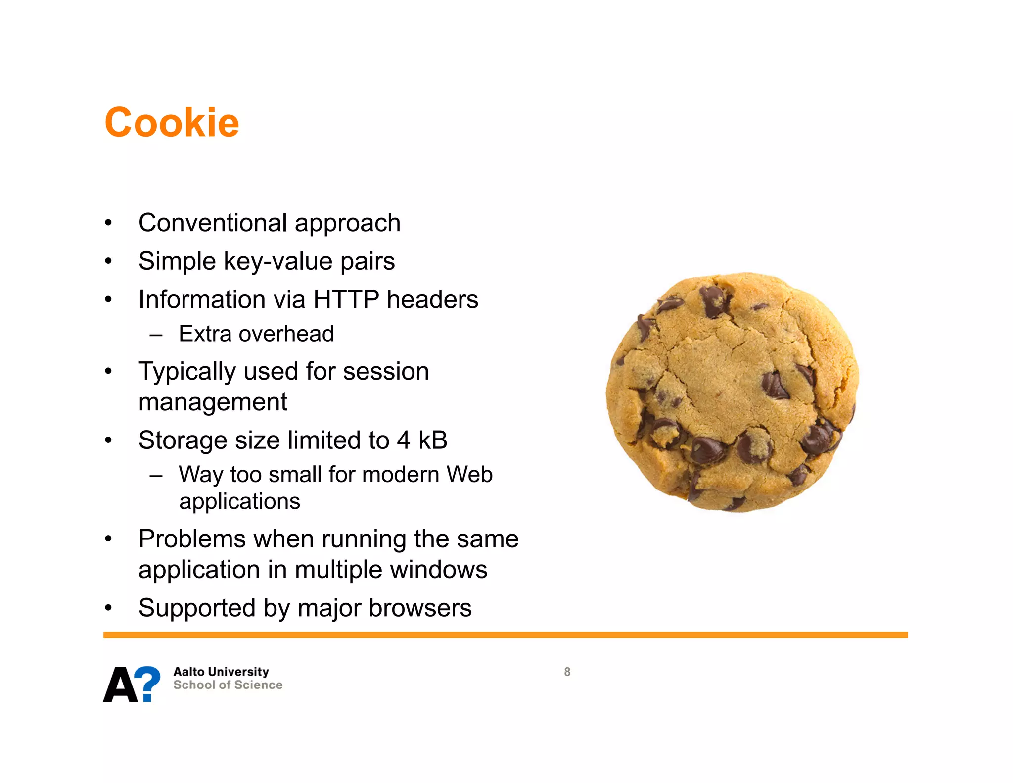 Cookie

•  Conventional approach
•  Simple key-value pairs
•  Information via HTTP headers
    –  Extra overhead
•  Typically used for session
   management
•  Storage size limited to 4 kB
    –  Way too small for modern Web
       applications
•  Problems when running the same
   application in multiple windows
•  Supported by major browsers

                                      8
 