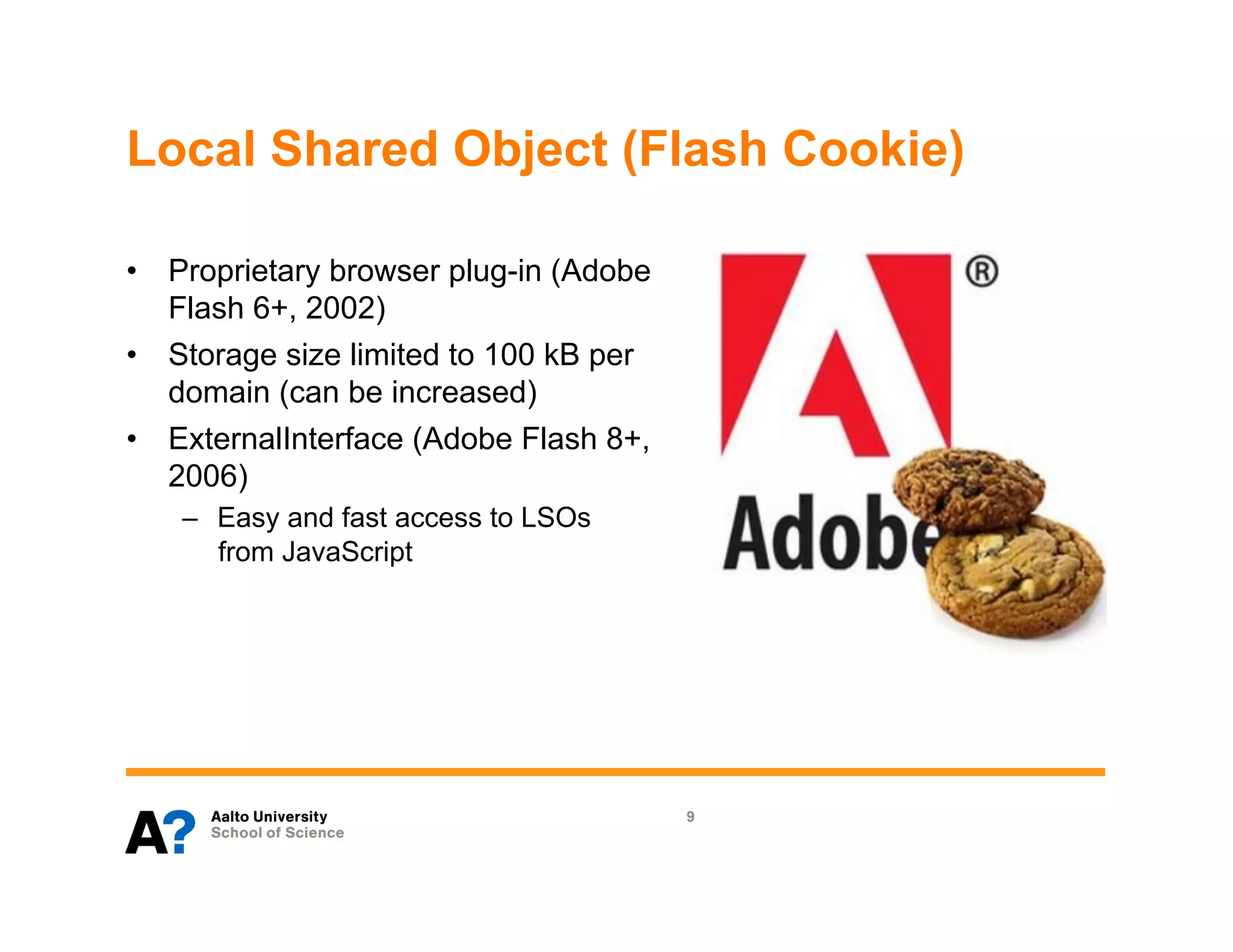 Local Shared Object (Flash Cookie)

•  Proprietary browser plug-in (Adobe
   Flash 6+, 2002)
•  Storage size limited to 100 kB per
   domain (can be increased)
•  ExternalInterface (Adobe Flash 8+,
   2006)
   –  Easy and fast access to LSOs
      from JavaScript




                                        9
 