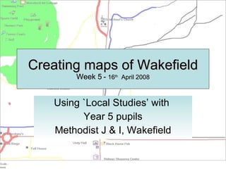 Creating maps of Wakefield Week 5 -  16 th   April 2008 Using `Local Studies’ with  Year 5 pupils Methodist J & I, Wakefield 