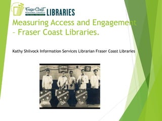 Measuring Access and Engagement
– Fraser Coast Libraries.
Kathy Shilvock Information Services Librarian Fraser Coast Libraries
 