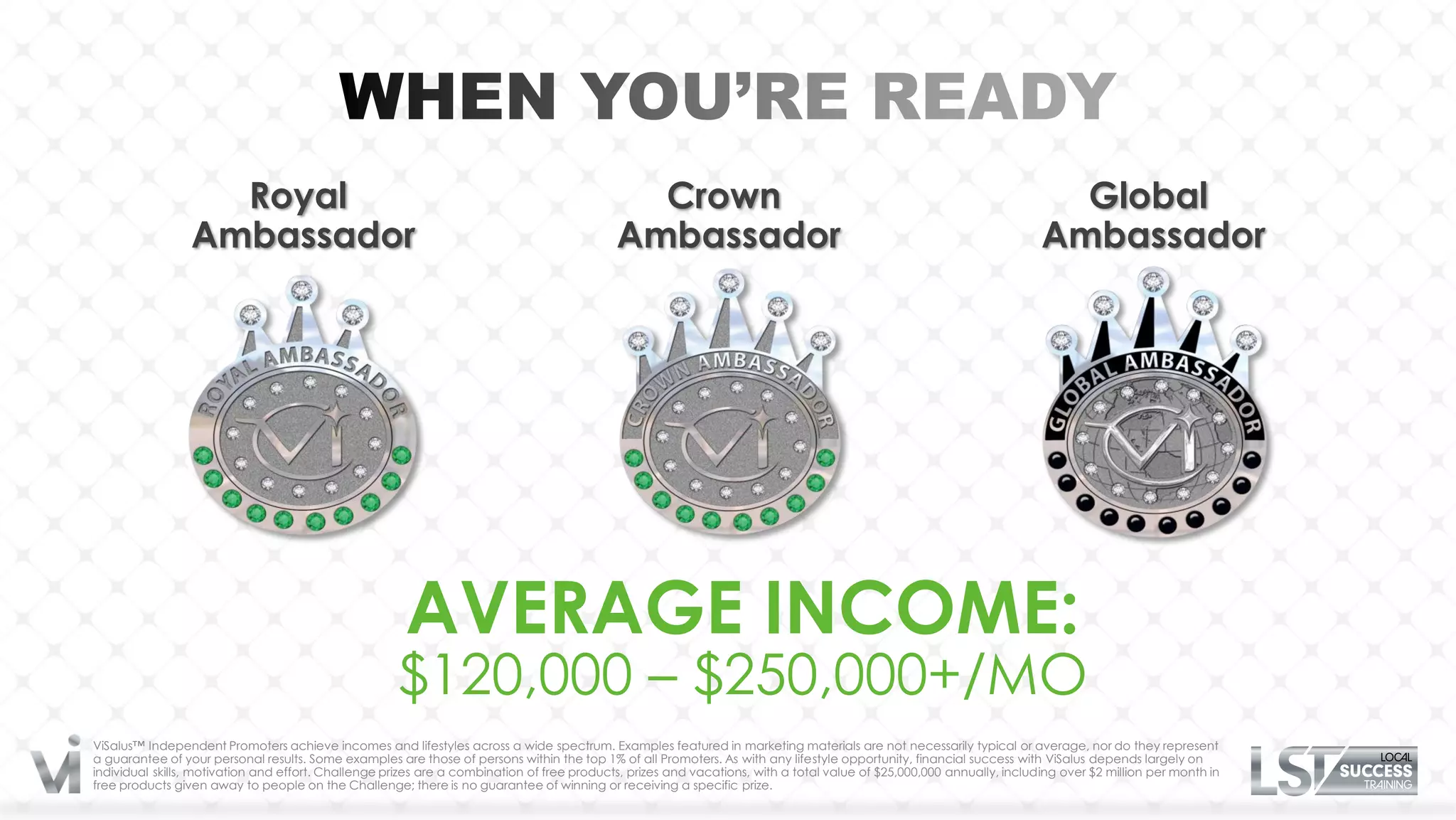 Royal                                                                      Crown                                                                      Global
                 Ambassador                                                                 Ambassador                                                                 Ambassador




                                                       AVERAGE INCOME:
                                                     $120,000 – $250,000+/MO
ViSalus™ Independent Promoters achieve incomes and lifestyles across a wide spectrum. Examples featured in marketing materials are not necessarily typical or average, nor do they represent
a guarantee of your personal results. Some examples are those of persons within the top 1% of all Promoters. As with any lifestyle opportunity, financial success with ViSalus depends largely on
individual skills, motivation and effort. Challenge prizes are a combination of free products, prizes and vacations, with a total value of $25,000,000 annually, including over $2 million per month in
free products given away to people on the Challenge; there is no guarantee of winning or receiving a specific prize.
 
