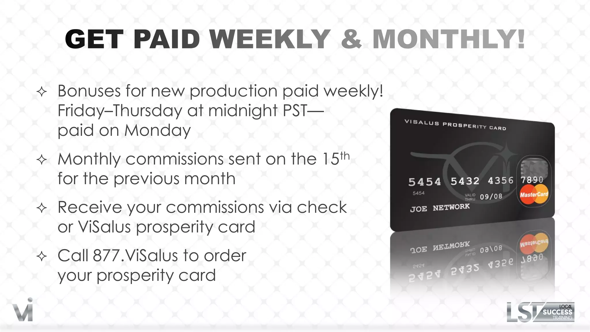  Bonuses for new production paid weekly!
  Friday–Thursday at midnight PST—
  paid on Monday
 Monthly commissions sent on the 15th
  for the previous month
 Receive your commissions via check
  or ViSalus prosperity card
 Call 877.ViSalus to order
  your prosperity card
 
