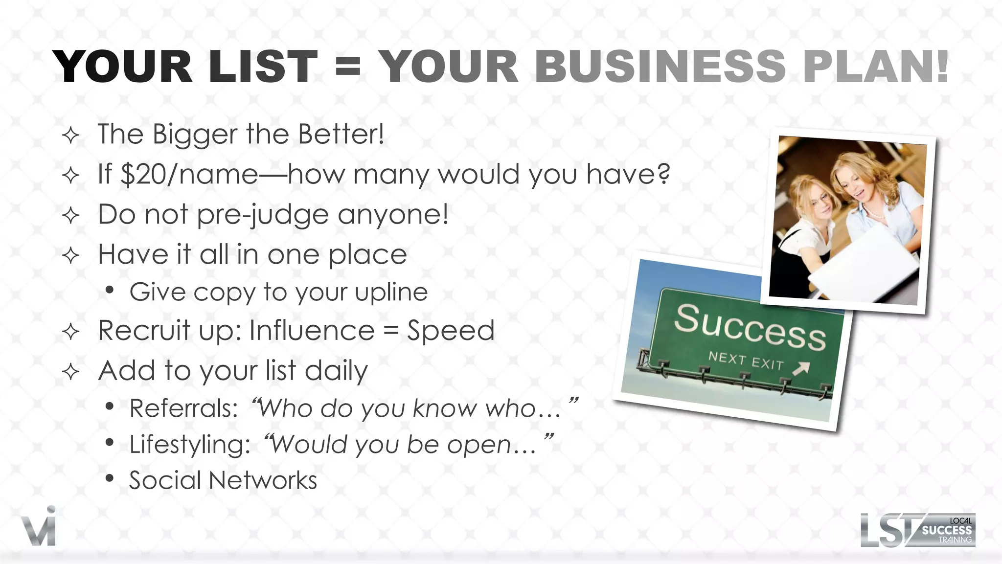  The Bigger the Better!
 If $20/name—how many would you have?
 Do not pre-judge anyone!
 Have it all in one place
   •   Give copy to your upline
 Recruit up: Influence = Speed
 Add to your list daily
   •   Referrals: “Who do you know who…”
   •   Lifestyling: “Would you be open…”
   •   Social Networks
 