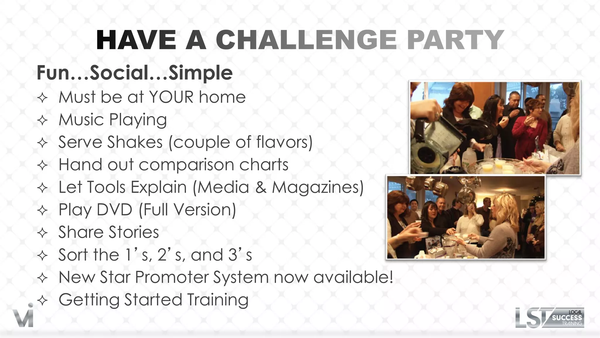 Fun…Social…Simple
 Must be at YOUR home
 Music Playing
 Serve Shakes (couple of flavors)
 Hand out comparison charts
 Let Tools Explain (Media & Magazines)
 Play DVD (Full Version)
 Share Stories
 Sort the 1’s, 2’s, and 3’s
 New Star Promoter System now available!
 Getting Started Training
 