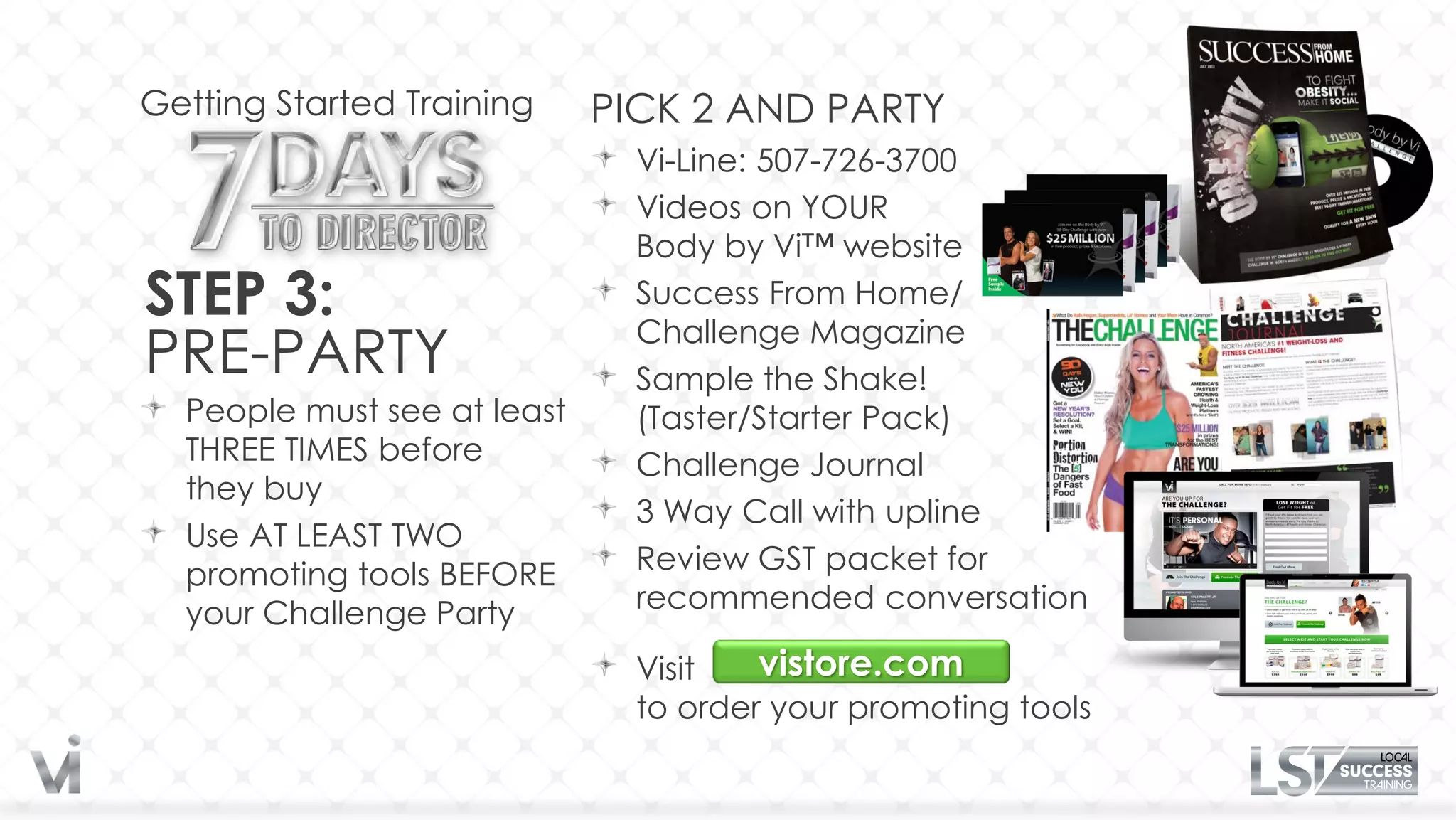 Getting Started Training     PICK 2 AND PARTY
                               Vi-Line: 507-726-3700
                               Videos on YOUR
                               Body by Vi™ website
STEP 3:                        Success From Home/
                               Challenge Magazine
PRE-PARTY                      Sample the Shake!
  People must see at least     (Taster/Starter Pack)
  THREE TIMES before           Challenge Journal
  they buy
                               3 Way Call with upline
  Use AT LEAST TWO
  promoting tools BEFORE       Review GST packet for
  your Challenge Party         recommended conversation

                               Visit   vistore.com
                               to order your promoting tools
 