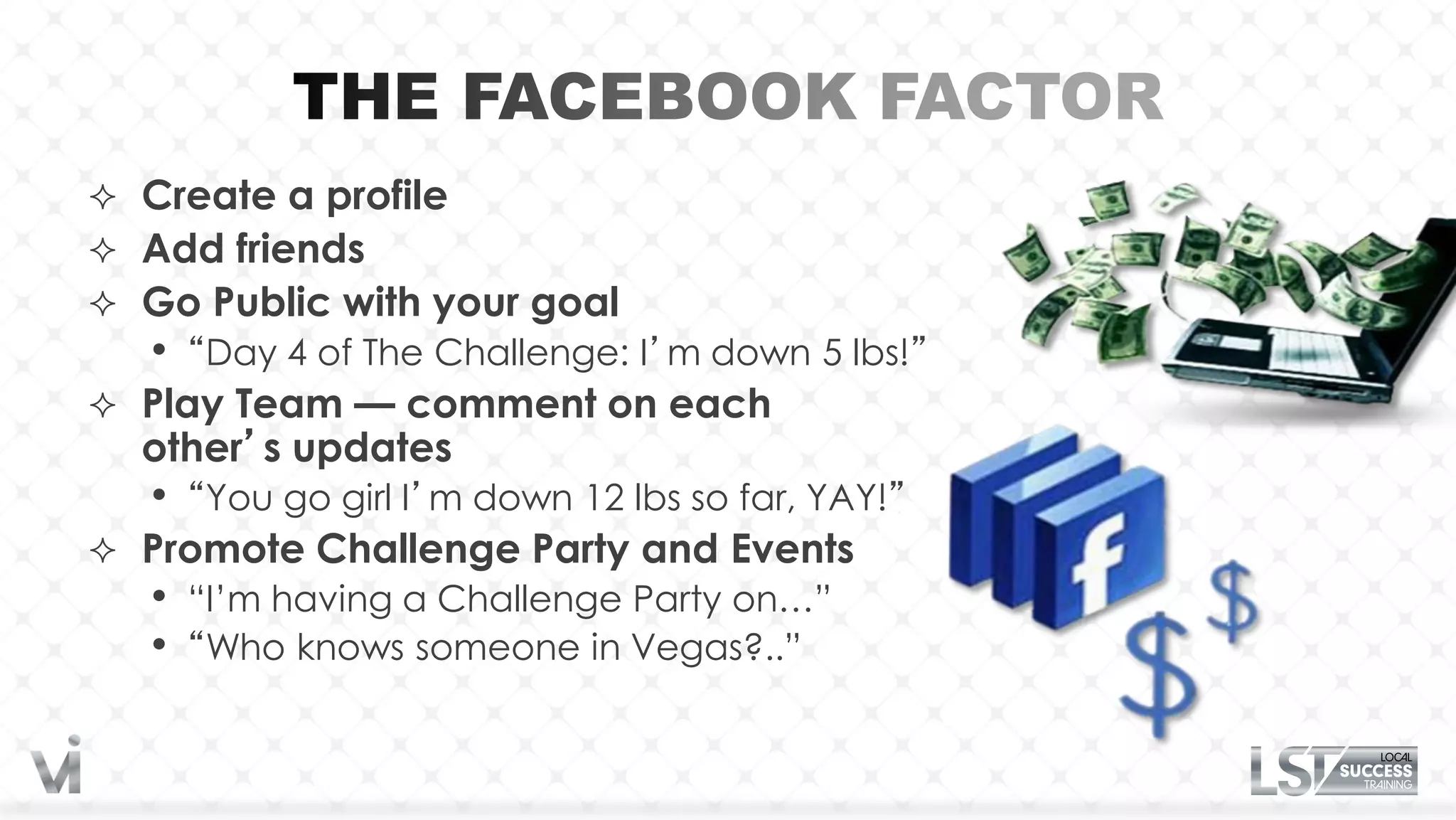  Create a profile
 Add friends
 Go Public with your goal
   •   “Day 4 of The Challenge: I’m down 5 lbs!”
 Play Team — comment on each
  other’s updates
   •   “You go girl I’m down 12 lbs so far, YAY!”
 Promote Challenge Party and Events
   •   “I’m having a Challenge Party on…”
   •   “Who knows someone in Vegas?..”
 