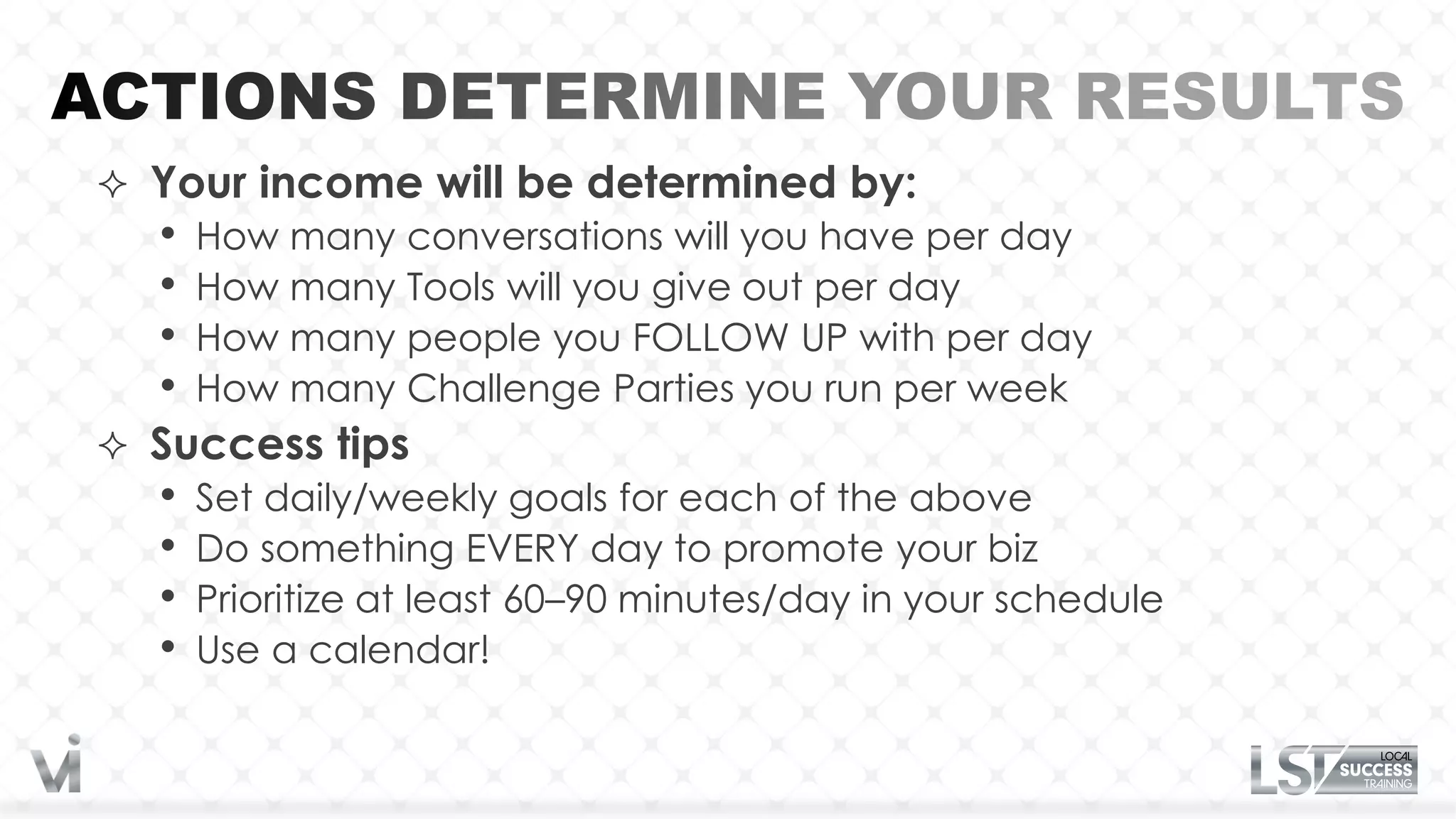  Your income will be determined by:
  • How many conversations will you have per day
  • How many Tools will you give out per day
  • How many people you FOLLOW UP with per day
  • How many Challenge Parties you run per week
 Success tips
  • Set daily/weekly goals for each of the above
  • Do something EVERY day to promote your biz
  • Prioritize at least 60–90 minutes/day in your schedule
  • Use a calendar!
 