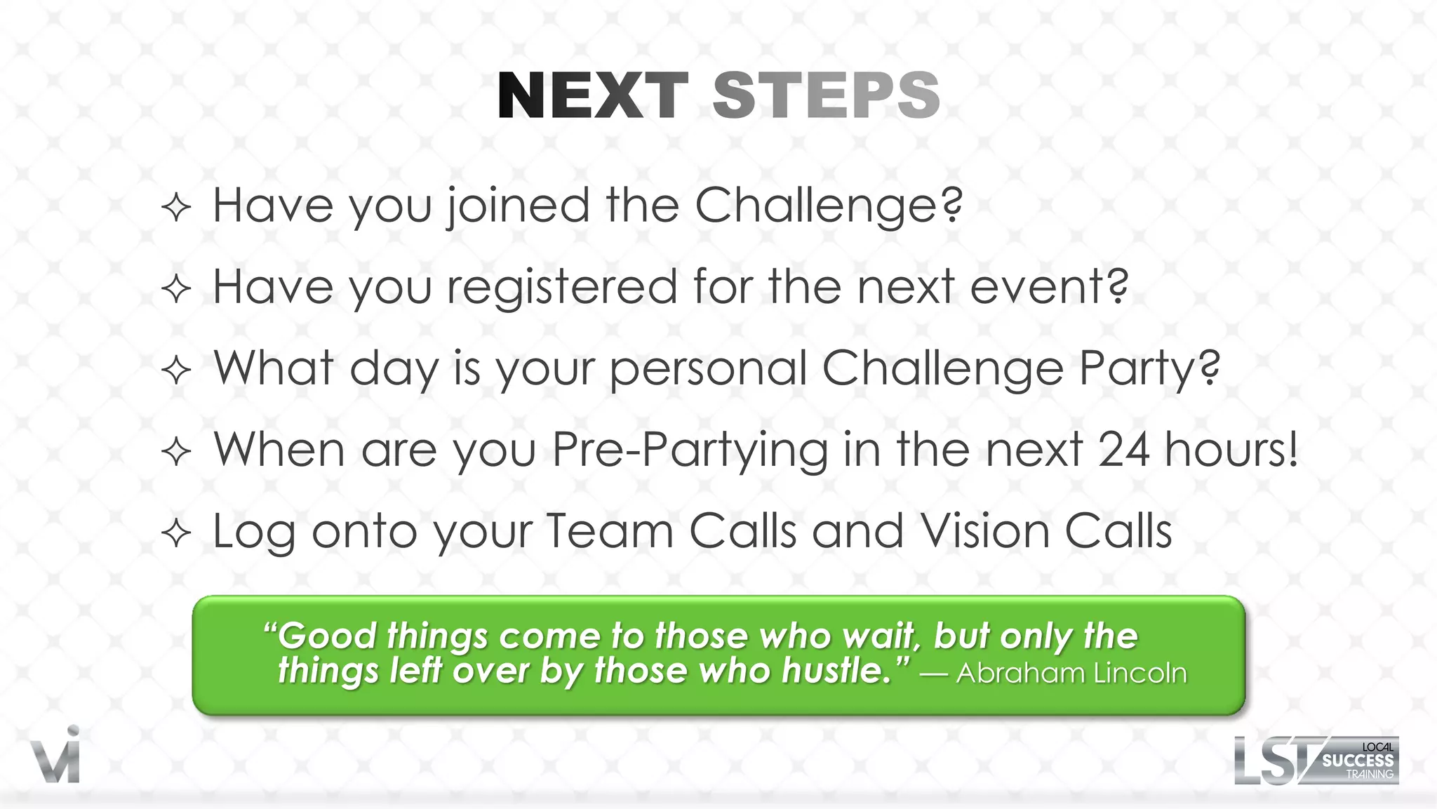  Have you joined the Challenge?

 Have you registered for the next event?

 What day is your personal Challenge Party?

 When are you Pre-Partying in the next 24 hours!
 Log onto your Team Calls and Vision Calls

    “Good things come to those who wait, but only the
     things left over by those who hustle.” — Abraham Lincoln
 