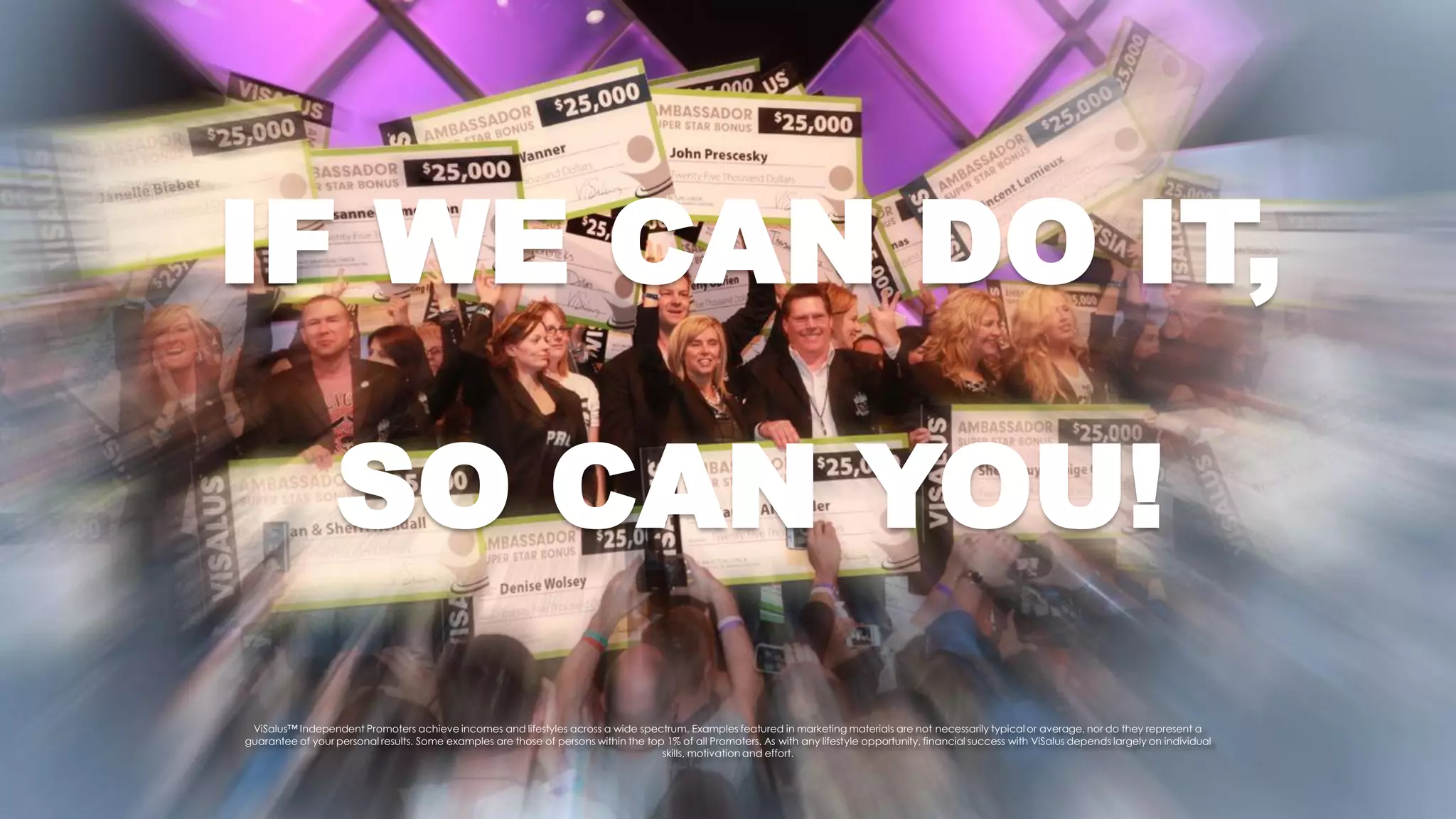 IF WE CAN DO IT,

                  SO CAN YOU!
 ViSalus™ Independent Promoters achieve incomes and lifestyles across a wide spectrum. Examples featured in marketing materials are not necessarily typical or average, nor do they represent a
guarantee of your personal results. Some examples are those of persons within the top 1% of all Promoters. As with any lifestyle opportunity, financial success with ViSalus depends largely on individual
                                                                                     skills, motivation and effort.
 