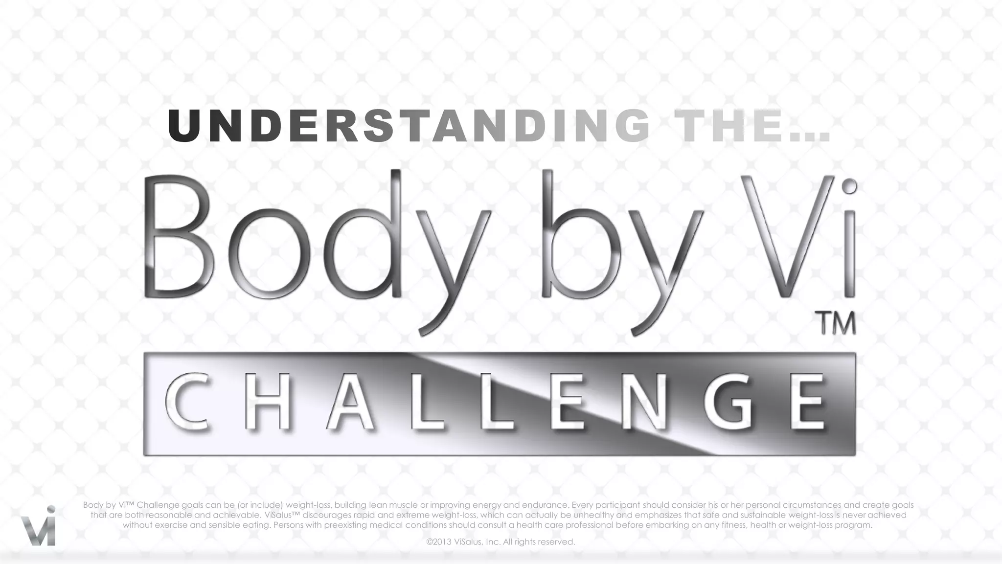Body by Vi™ Challenge goals can be (or include) weight-loss, building lean muscle or improving energy and endurance. Every participant should consider his or her personal circumstances and create goals
 that are both reasonable and achievable. ViSalus™ discourages rapid and extreme weight-loss, which can actually be unhealthy and emphasizes that safe and sustainable weight-loss is never achieved
         without exercise and sensible eating. Persons with preexisting medical conditions should consult a health care professional before embarking on any fitness, health or weight-loss program.

                                                                                   ©2013 ViSalus, Inc. All rights reserved.
 