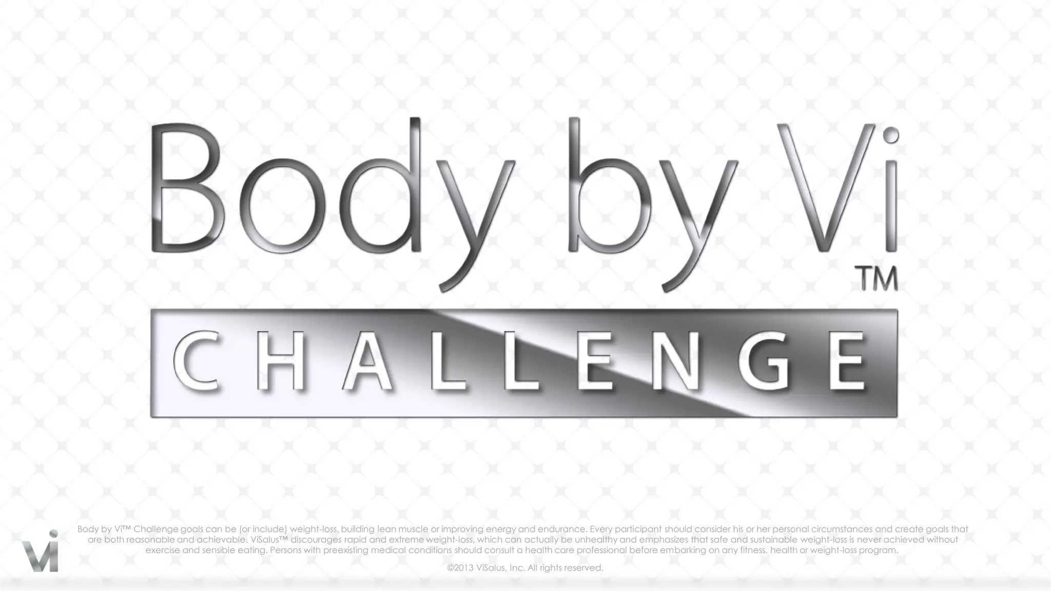 Body by Vi™ Challenge goals can be (or include) weight-loss, building lean muscle or improving energy and endurance. Every participant should consider his or her personal circumstances and create goals that
  are both reasonable and achievable. ViSalus™ discourages rapid and extreme weight-loss, which can actually be unhealthy and emphasizes that safe and sustainable weight-loss is never achieved without
               exercise and sensible eating. Persons with preexisting medical conditions should consult a health care professional before embarking on any fitness, health or weight-loss program.

                                                                                     ©2013 ViSalus, Inc. All rights reserved.
 