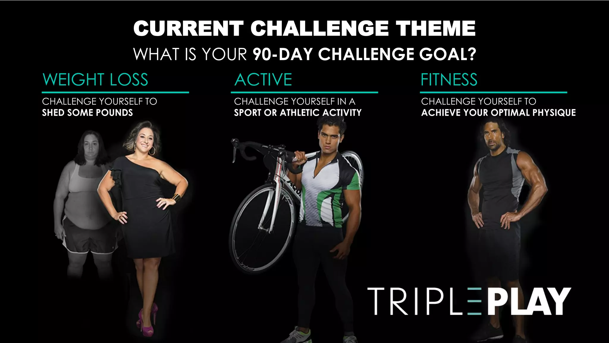CURRENT CHALLENGE THEME
         WHAT IS YOUR 90-DAY CHALLENGE GOAL?
WEIGHT LOSS         ACTIVE             FITNESS
CHALLENGE YOURSELF TO   CHALLENGE YOURSELF IN A      CHALLENGE YOURSELF TO
SHED SOME POUNDS        SPORT OR ATHLETIC ACTIVITY   ACHIEVE YOUR OPTIMAL PHYSIQUE
 