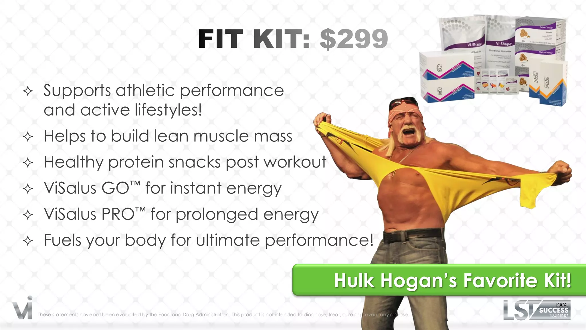  Supports athletic performance
   and active lifestyles!
 Helps to build lean muscle mass
 Healthy protein snacks post workout
 ViSalus GO™ for instant energy
 ViSalus PRO™ for prolonged energy
 Fuels your body for ultimate performance!

                                                                                                                            Hulk Hogan’s Favorite Kit!
 These statements have not been evaluated by the Food and Drug Administration. This product is not intended to diagnose, treat, cure or prevent any disease.
 