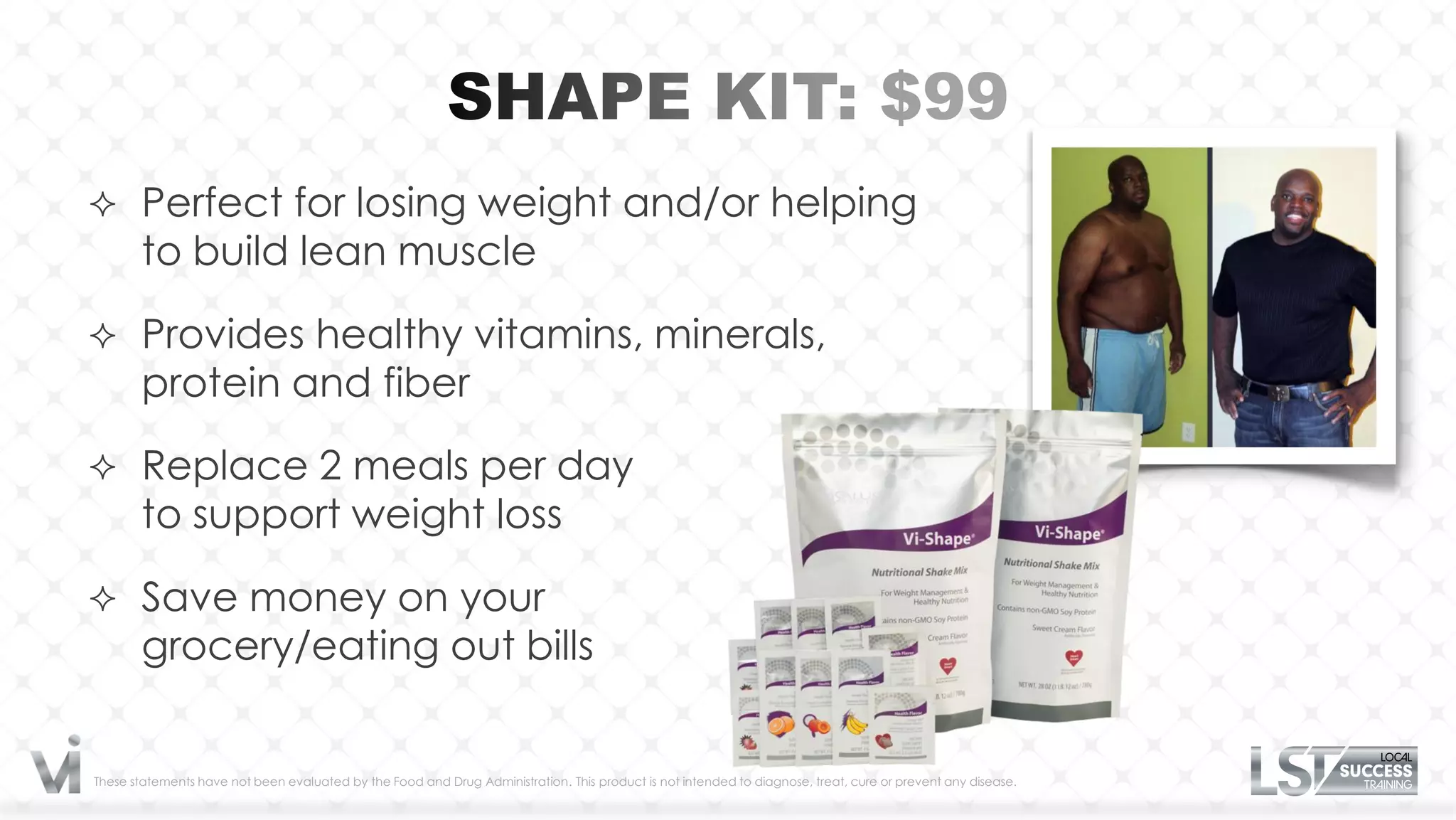  Perfect for losing weight and/or helping
       to build lean muscle

 Provides healthy vitamins, minerals,
       protein and fiber

 Replace 2 meals per day
       to support weight loss

 Save money on your
       grocery/eating out bills


These statements have not been evaluated by the Food and Drug Administration. This product is not intended to diagnose, treat, cure or prevent any disease.
 