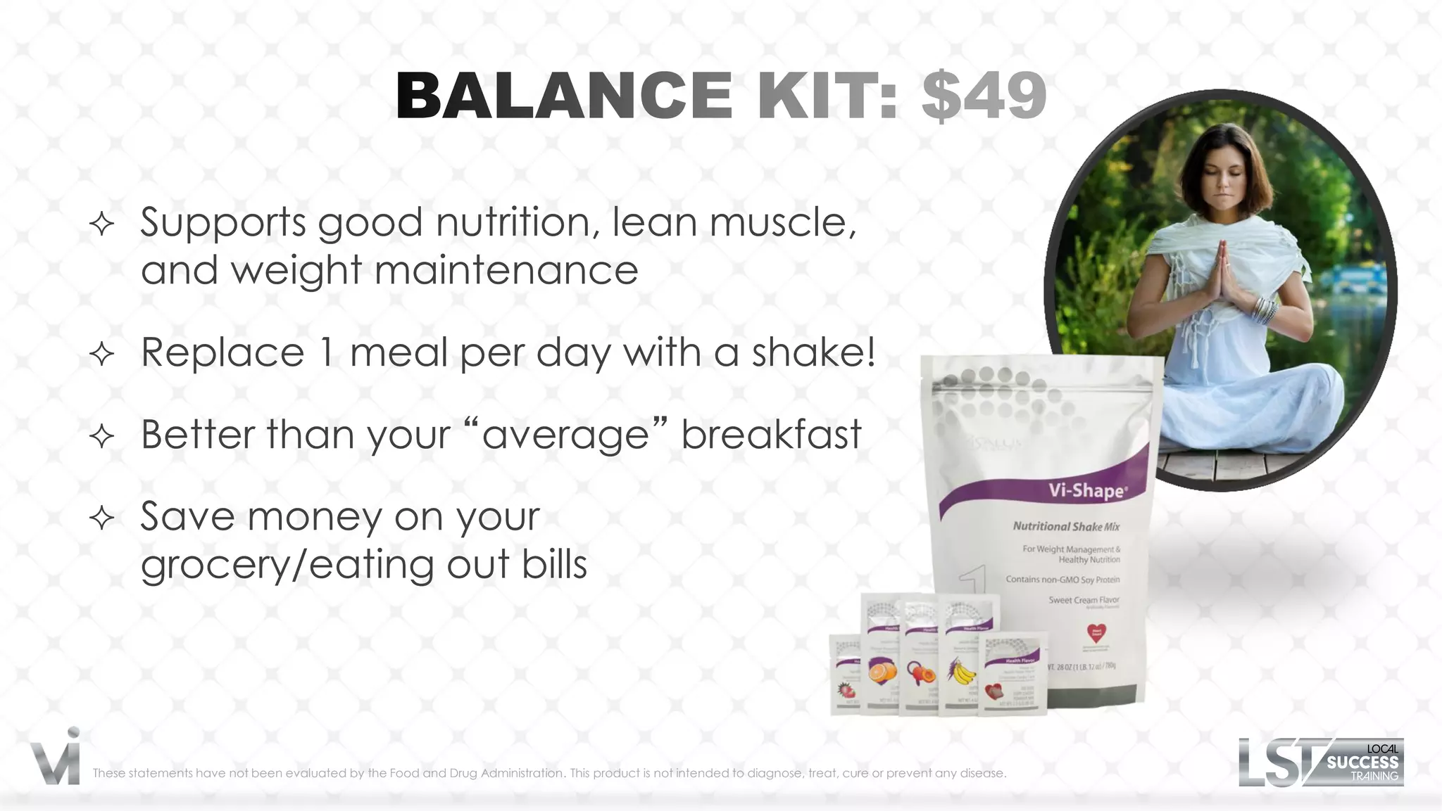  Supports good nutrition, lean muscle,
       and weight maintenance

 Replace 1 meal per day with a shake!

 Better than your “average” breakfast

 Save money on your
       grocery/eating out bills



These statements have not been evaluated by the Food and Drug Administration. This product is not intended to diagnose, treat, cure or prevent any disease.
 