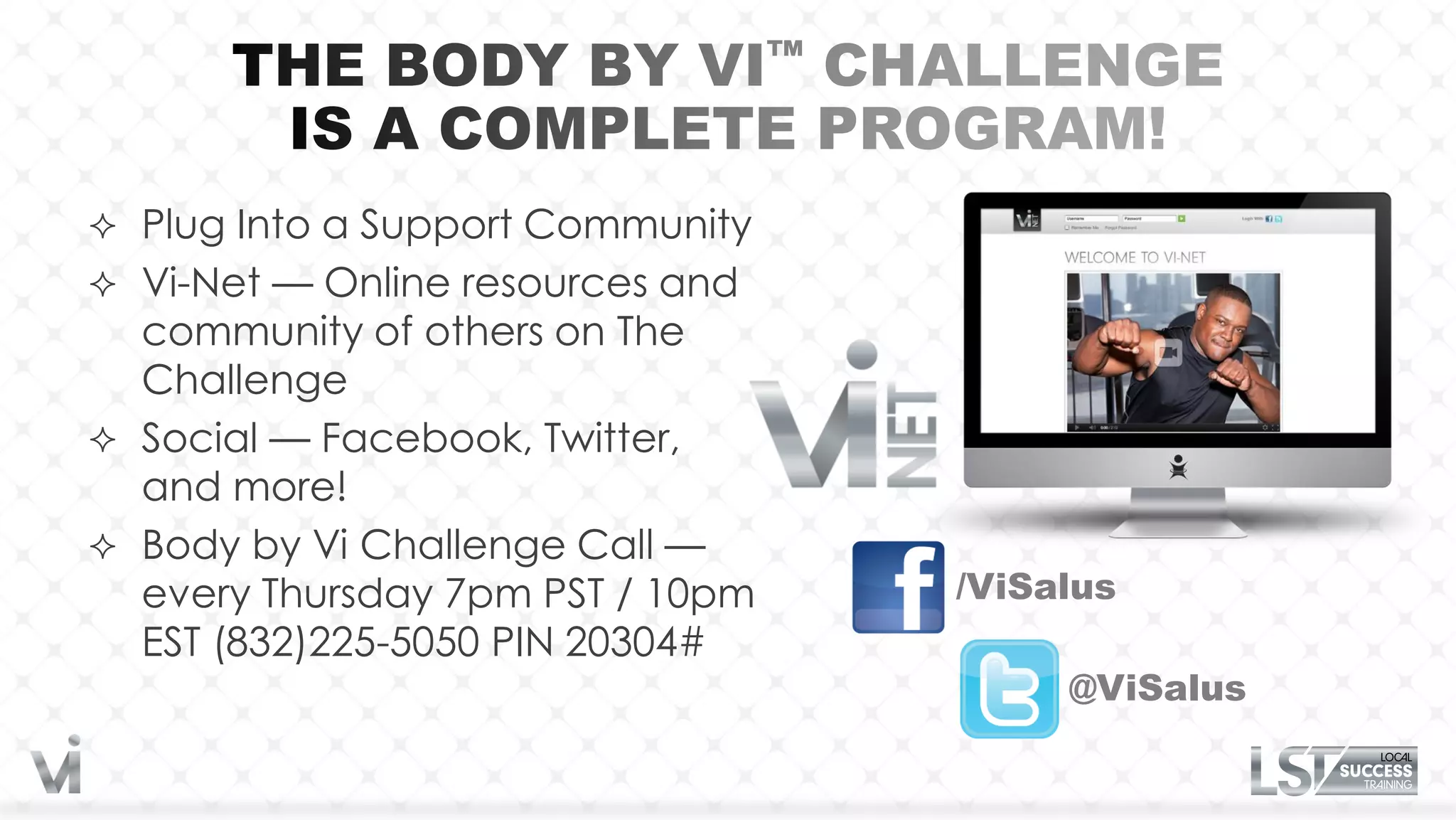  Plug Into a Support Community
 Vi-Net — Online resources and
  community of others on The
  Challenge
 Social — Facebook, Twitter,
  and more!
 Body by Vi Challenge Call —
  every Thursday 7pm PST / 10pm   /ViSalus
  EST (832)225-5050 PIN 20304#
                                       @ViSalus
 