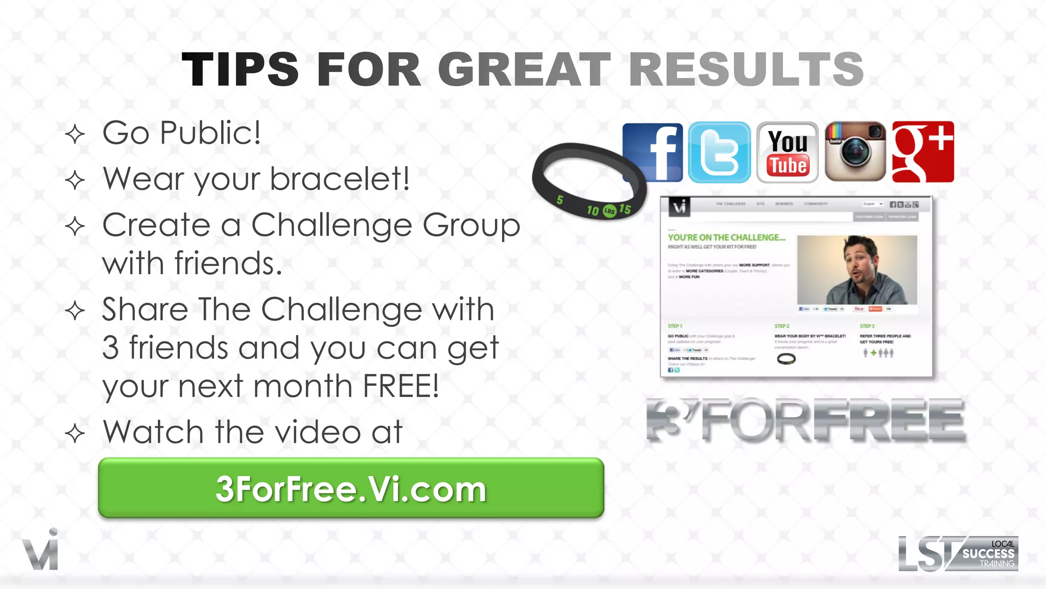  Go Public!
 Wear your bracelet!
 Create a Challenge Group
  with friends.
 Share The Challenge with
  3 friends and you can get
  your next month FREE!
 Watch the video at

         3ForFree.Vi.com
 