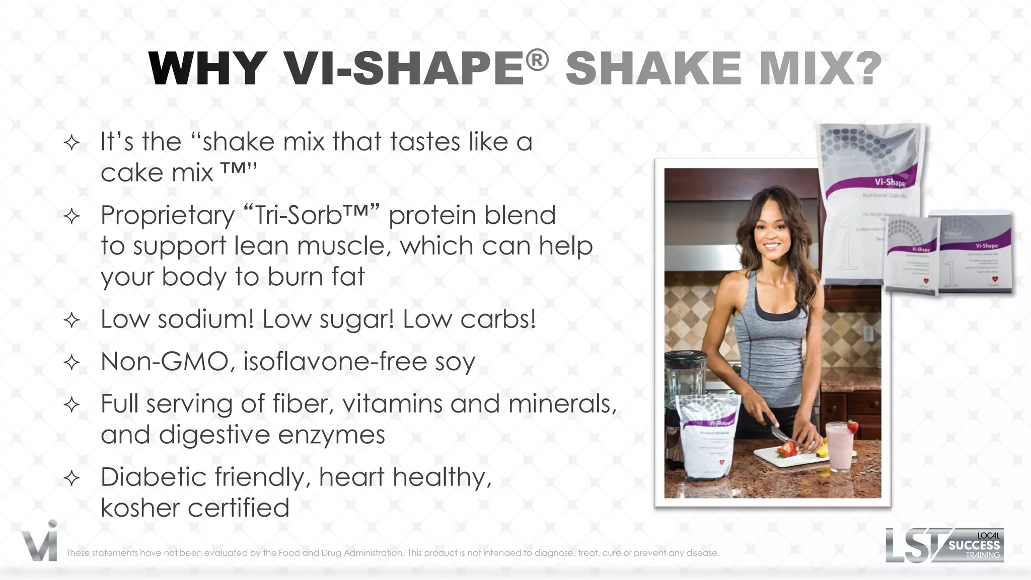  It’s the “shake mix that tastes like a
       cake mix ™”
 Proprietary “Tri-Sorb™” protein blend
       to support lean muscle, which can help
       your body to burn fat
 Low sodium! Low sugar! Low carbs!
 Non-GMO, isoflavone-free soy
 Full serving of fiber, vitamins and minerals,
       and digestive enzymes
 Diabetic friendly, heart healthy,
       kosher certified
These statements have not been evaluated by the Food and Drug Administration. This product is not intended to diagnose, treat, cure or prevent any disease.
 
