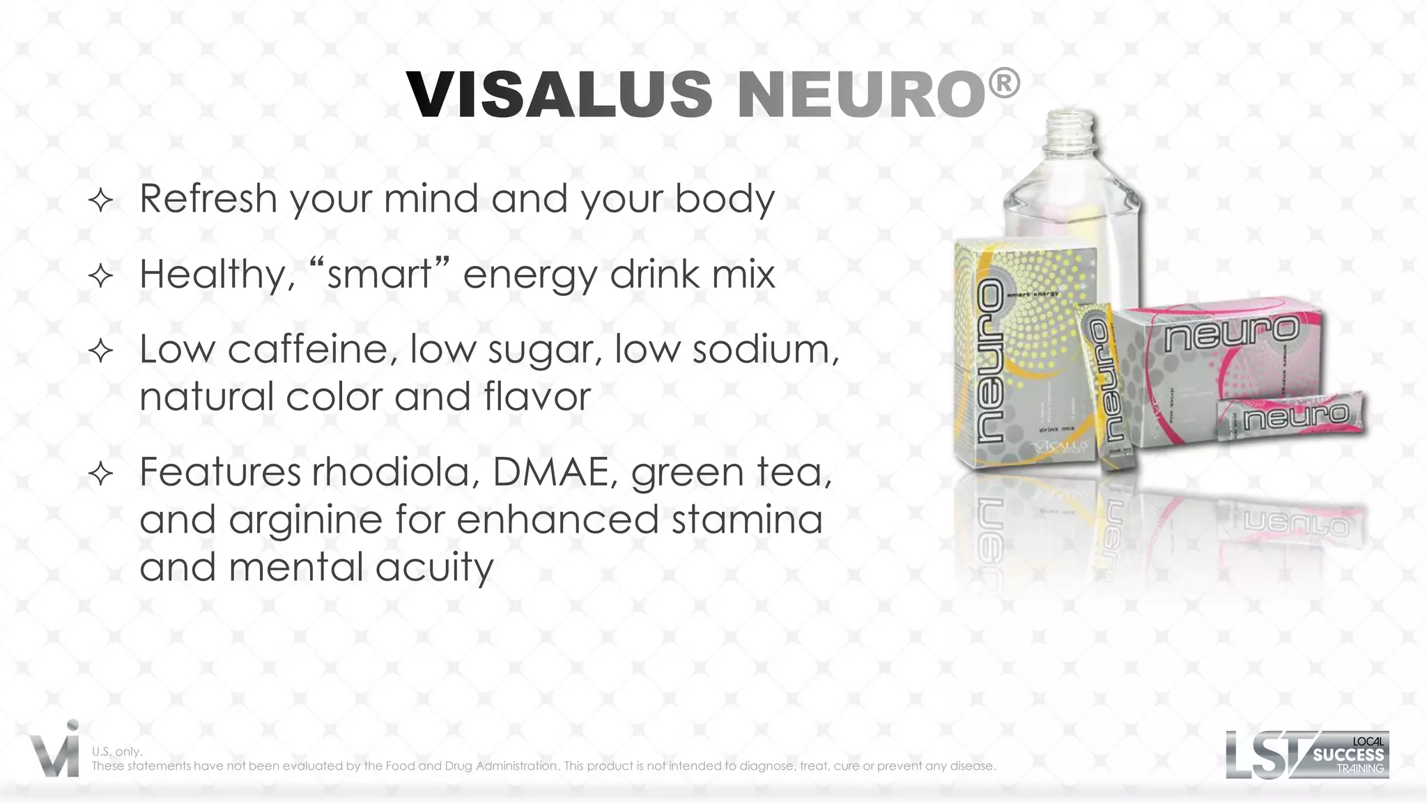  Refresh your mind and your body

 Healthy, “smart” energy drink mix

 Low caffeine, low sugar, low sodium,
       natural color and flavor
 Features rhodiola, DMAE, green tea,
       and arginine for enhanced stamina
       and mental acuity



U.S. only.
These statements have not been evaluated by the Food and Drug Administration. This product is not intended to diagnose, treat, cure or prevent any disease.
 