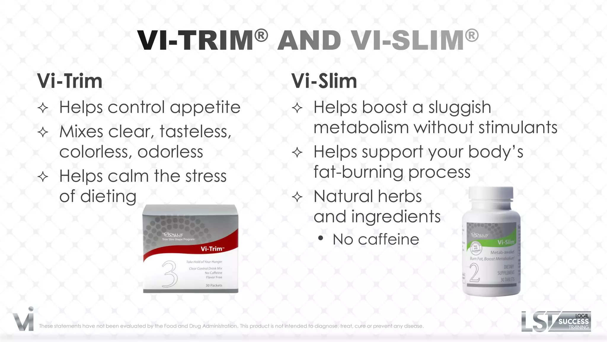Vi-Trim                                                                                              Vi-Slim
 Helps control appetite                                                                              Helps boost a sluggish
 Mixes clear, tasteless,                                                                              metabolism without stimulants
  colorless, odorless                                                                                 Helps support your body’s
 Helps calm the stress                                                                                fat-burning process
  of dieting                                                                                          Natural herbs
                                                                                                       and ingredients
                                                                                                                •     No caffeine




These statements have not been evaluated by the Food and Drug Administration. This product is not intended to diagnose, treat, cure or prevent any disease.
 