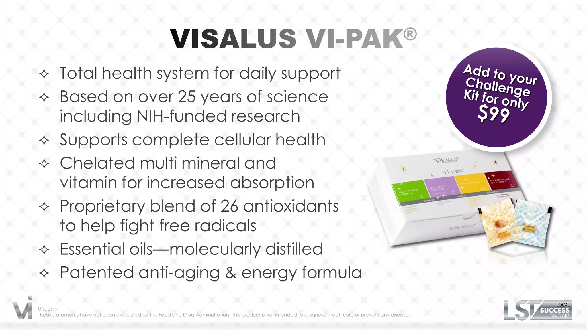  Total health system for daily support
 Based on over 25 years of science
         including NIH-funded research
        Supports complete cellular health
        Chelated multi mineral and
         vitamin for increased absorption
        Proprietary blend of 26 antioxidants
         to help fight free radicals
        Essential oils—molecularly distilled
        Patented anti-aging & energy formula
U.S. only.
These statements have not been evaluated by the Food and Drug Administration. This product is not intended to diagnose, treat, cure or prevent any disease.
 