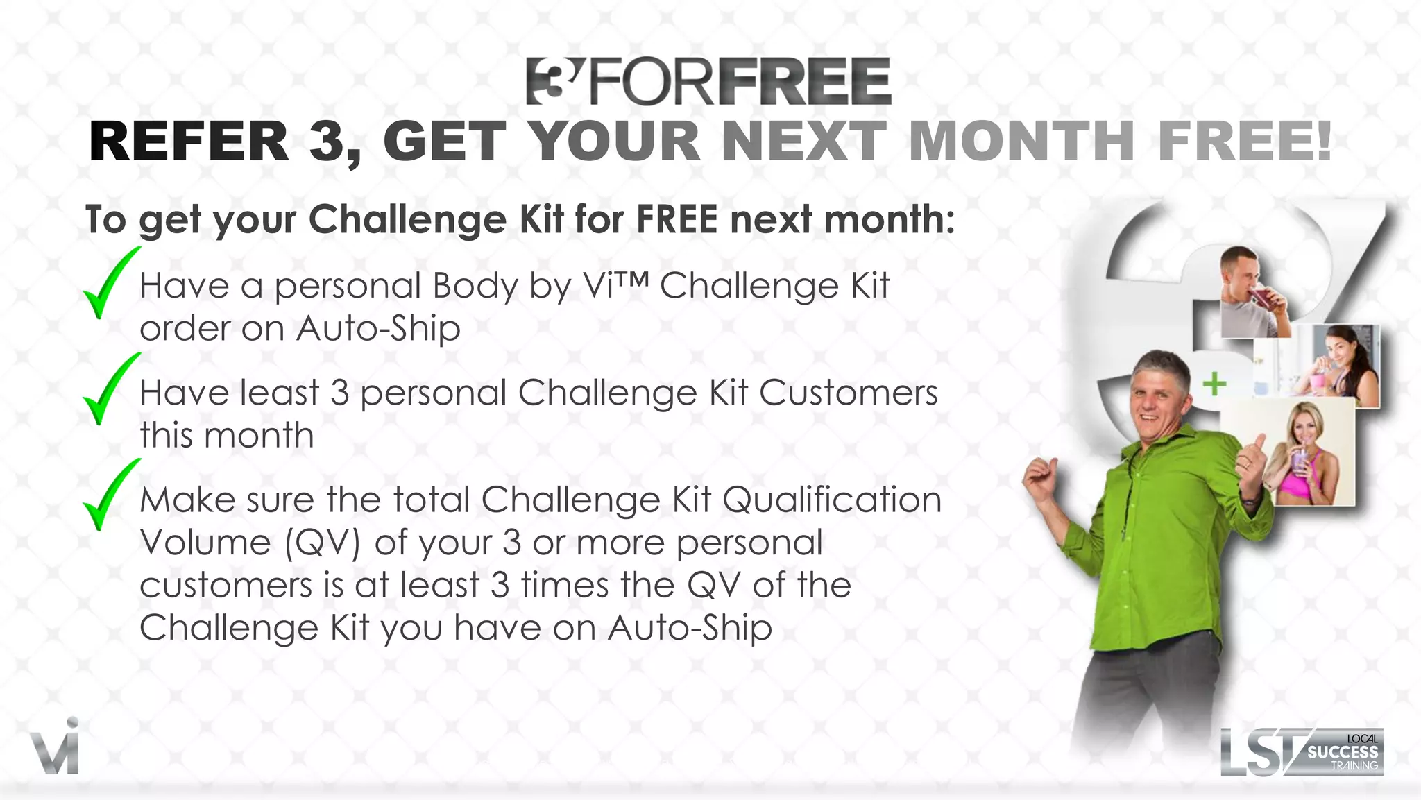 To get your Challenge Kit for FREE next month:
  Have a personal Body by Vi™ Challenge Kit
  order on Auto-Ship
  Have least 3 personal Challenge Kit Customers
  this month
  Make sure the total Challenge Kit Qualification
  Volume (QV) of your 3 or more personal
  customers is at least 3 times the QV of the
  Challenge Kit you have on Auto-Ship


                  No purchase necessary, plus shipping and handling. See program information for complete details.
 