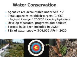    Agencies are accountable under SBX 7 7
   Retail agencies establish targets (GPCD)
    ◦ Regional Average: 167 GPCD including Agriculture
   Develop measures, programs and policies
   Targets have been included in UWMP
   13% of water supply (104,000 AF) in 2020
 