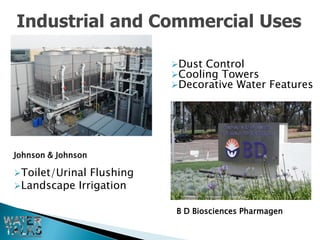 Industrial and Commercial Uses

                          Dust Control
                          Cooling Towers
                          Decorative Water Features




Johnson & Johnson

Toilet/Urinal Flushing
Landscape Irrigation

                          B D Biosciences Pharmagen
 