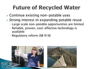    Continue existing non-potable uses
   Strong interest in expanding potable reuse
    ◦ Large scale non-potable opportunities are limited
    ◦ Reliable, proven, cost-effective technology is
      available
    ◦ Regulatory reform (SB 918)
 
