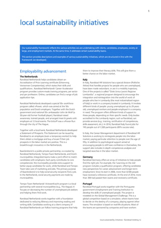 1
local sustainability initiatives - Randstad Holding nv
Our sustainability framework reflects the various activities we are undertaking with clients, candidates, employees, society at
large, and employment markets. At the same time, it addresses certain sustainability basics.
This section provides descriptions and examples of various sustainability initiatives, which are structured in line with the
framework we developed.
Employability advancement
The Netherlands
Randstad Netherlands helps candidates obtain an
Accreditation of Prior Learning certificate (Erkenning
Verworven Competenties), which states their skills and
qualifications . Randstad Netherlands' Career Accelerator
program provides custom-made training programs, per sector
and per profession. Online, candidates can find a range of job
application tips.
Randstad Netherlands developed a special 50+ workforce
program called +Power, which was aimed at the 50+
population and Dutch employers. Together with the Dutch
government and national 50+ ambassador John de Wolf (a
50-year-old former football player), Randstad raised
awareness, trained people, and arranged meet & greets with
employers at 12 local events. The kickoff was a +Power Run
through the city of The Hague.
Together with a local bank, Randstad Netherlands developed
a Statement of Prospects. This Statement can be issued by
Randstad to an employee (even a temporary worker) to help
them obtain a mortgage and buy a house if their job
prospects in the labor market are positive. This is a
breakthrough innovation in the Netherlands.
Baanbrekend is a public-private partnership, co-created by
Randstad Netherlands, Tempo-Team Netherlands, and Dutch
municipalities. Integrated teams make a joint effort to match
candidates with employers. Each party contributes its core
competencies: the municipality provides extra support to
better equip candidates for work, while Randstad and Tempo-
Team take care of marketing and jobs. The primary purpose
of Baanbrekend is to help social security recipients find a job.
In the Netherlands, social security payments are made by
municipalities.
Tempo-Team Netherlands' ActiveerKracht program is a local
partnership with several municipalities (e.g., The Hague). It
focuses on decreasing the number of unemployed job seekers
and helping them find work.
Randstad Netherlands works together with a foundation
dedicated to reducing illiteracy and improving reading and
writing skills. Candidates working at a client company of
Randstad Netherlands can follow training programs that help
them to improve their literacy skills. This will give them a
better chance on the labor market.
Italy
In Italy, Randstad HR Solutions has a special division (Politiche
Attive) that handles projects for people who are unemployed,
have been made redundant, or are in a mobility trajectory.
One of the projects is called “Dote Unica Lavoro Regione
Lombardia”, a regional program designed to encourage the
integration and reintegration into the world of work of
people who live in Lombardy (the most industrialized region
of Italy) or work in a company located in Lombardy. It involves
different kinds of people: young unemployed up to 29 years
old, unemployed workers and people employed in a company
in need. The program offers different kinds of support to
these people, depending on their specific needs. Only bodies
accredited to the Lombardy region, such as Randstad, can
provide services (e.g.: training, certification of competences,
skills assessment, etc.). In 2016, Randstad Italy found jobs for
745 people out of 1,500 participants (49% success rate).
In Italy, the Career Management department of Randstad HR
Solutions is working to reintegrate people into the labor
market, paying particular attention to people over the age of
fifty. In addition to psychological support aimed at
encouraging people to still have confidence in themselves, the
support also includes in-depth competences analyses and
targeted searches in the labor market.
Germany
Randstad Germany offers an array of initiatives to help people
find the right job. For example, the ‘Learning on the Job’
program includes a qualification program, offering candidates
new perspectives for career advancement and longer-term
employment. Since its start in 2006, more than 8,500 people
have received a reference certificate. At the end of 2016, more
than 300 had passed their exams and received a certificate.
Portugal
Randstad Portugal works together with the Portuguese
government's Employment and Training Institution to
develop the skills of unemployed people. The project is
modeled on the Global Management Challenge. This is a
global competition based on a simulator, where teams have
to decide on the destiny of a company, playing against other
teams. The simulator is based on real-life situations. Most of
the teams are sponsored by companies and have workers
local sustainability initiatives
 